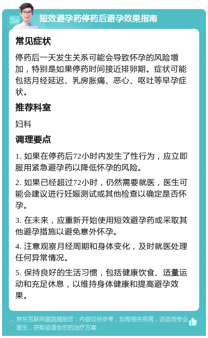 短效避孕药停药后避孕效果指南 常见症状 停药后一天发生关系可能会导致怀孕的风险增加，特别是如果停药时间接近排卵期。症状可能包括月经延迟、乳房胀痛、恶心、呕吐等早孕症状。 推荐科室 妇科 调理要点 1. 如果在停药后72小时内发生了性行为，应立即服用紧急避孕药以降低怀孕的风险。 2. 如果已经超过72小时，仍然需要就医，医生可能会建议进行妊娠测试或其他检查以确定是否怀孕。 3. 在未来，应重新开始使用短效避孕药或采取其他避孕措施以避免意外怀孕。 4. 注意观察月经周期和身体变化，及时就医处理任何异常情况。 5. 保持良好的生活习惯，包括健康饮食、适量运动和充足休息，以维持身体健康和提高避孕效果。