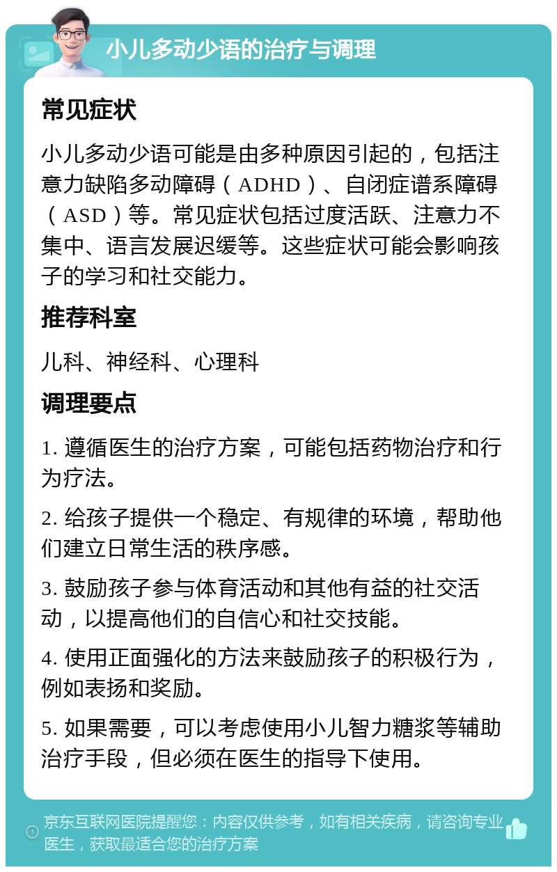 小儿多动少语的治疗与调理 常见症状 小儿多动少语可能是由多种原因引起的，包括注意力缺陷多动障碍（ADHD）、自闭症谱系障碍（ASD）等。常见症状包括过度活跃、注意力不集中、语言发展迟缓等。这些症状可能会影响孩子的学习和社交能力。 推荐科室 儿科、神经科、心理科 调理要点 1. 遵循医生的治疗方案，可能包括药物治疗和行为疗法。 2. 给孩子提供一个稳定、有规律的环境，帮助他们建立日常生活的秩序感。 3. 鼓励孩子参与体育活动和其他有益的社交活动，以提高他们的自信心和社交技能。 4. 使用正面强化的方法来鼓励孩子的积极行为，例如表扬和奖励。 5. 如果需要，可以考虑使用小儿智力糖浆等辅助治疗手段，但必须在医生的指导下使用。