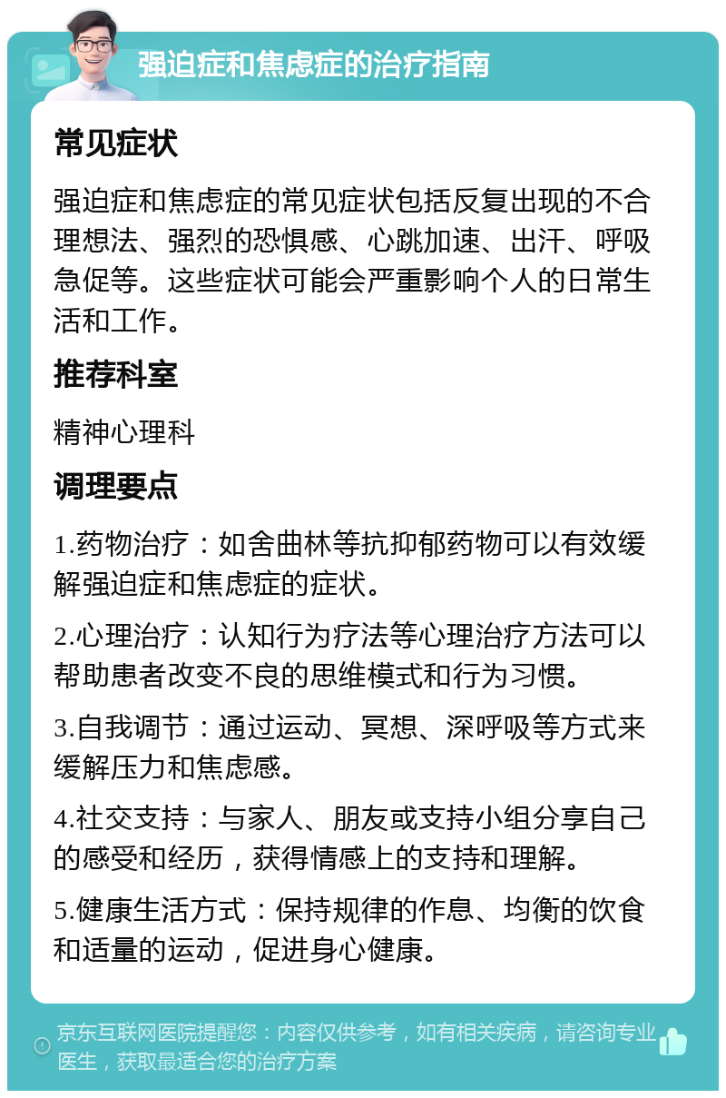 强迫症和焦虑症的治疗指南 常见症状 强迫症和焦虑症的常见症状包括反复出现的不合理想法、强烈的恐惧感、心跳加速、出汗、呼吸急促等。这些症状可能会严重影响个人的日常生活和工作。 推荐科室 精神心理科 调理要点 1.药物治疗：如舍曲林等抗抑郁药物可以有效缓解强迫症和焦虑症的症状。 2.心理治疗：认知行为疗法等心理治疗方法可以帮助患者改变不良的思维模式和行为习惯。 3.自我调节：通过运动、冥想、深呼吸等方式来缓解压力和焦虑感。 4.社交支持：与家人、朋友或支持小组分享自己的感受和经历，获得情感上的支持和理解。 5.健康生活方式：保持规律的作息、均衡的饮食和适量的运动，促进身心健康。