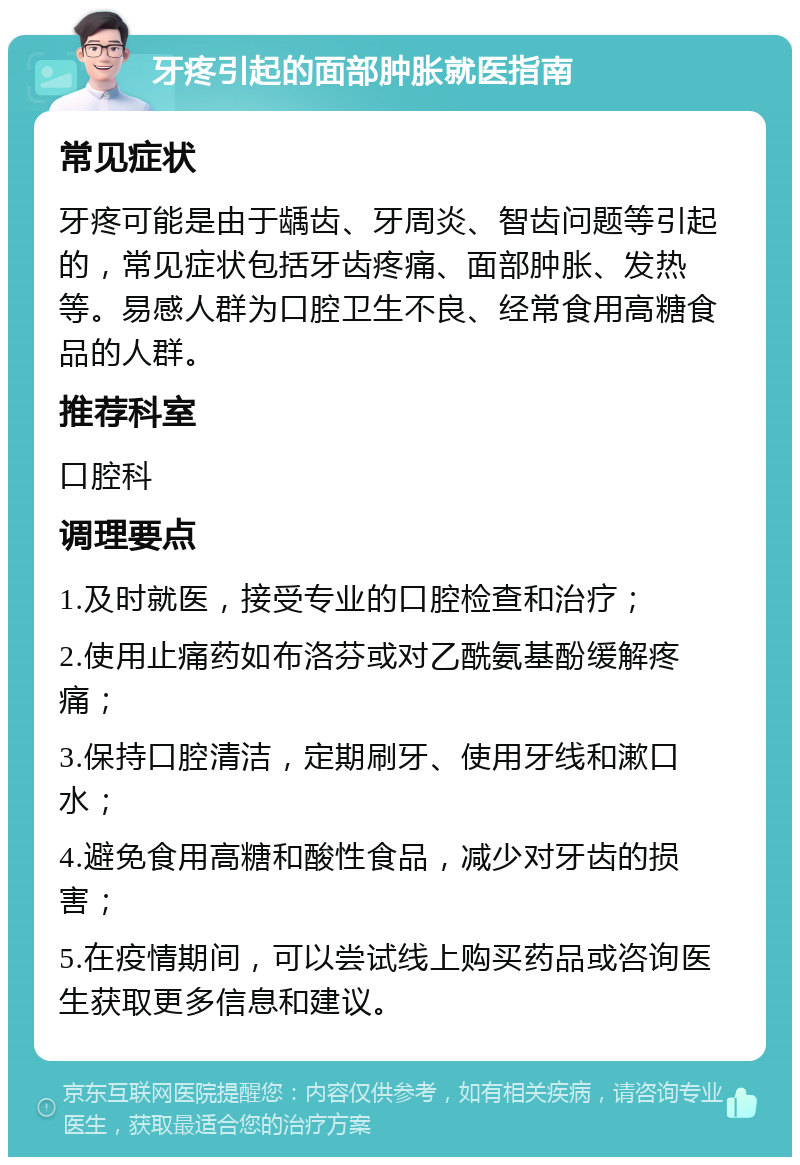 牙疼引起的面部肿胀就医指南 常见症状 牙疼可能是由于龋齿、牙周炎、智齿问题等引起的，常见症状包括牙齿疼痛、面部肿胀、发热等。易感人群为口腔卫生不良、经常食用高糖食品的人群。 推荐科室 口腔科 调理要点 1.及时就医，接受专业的口腔检查和治疗； 2.使用止痛药如布洛芬或对乙酰氨基酚缓解疼痛； 3.保持口腔清洁，定期刷牙、使用牙线和漱口水； 4.避免食用高糖和酸性食品，减少对牙齿的损害； 5.在疫情期间，可以尝试线上购买药品或咨询医生获取更多信息和建议。