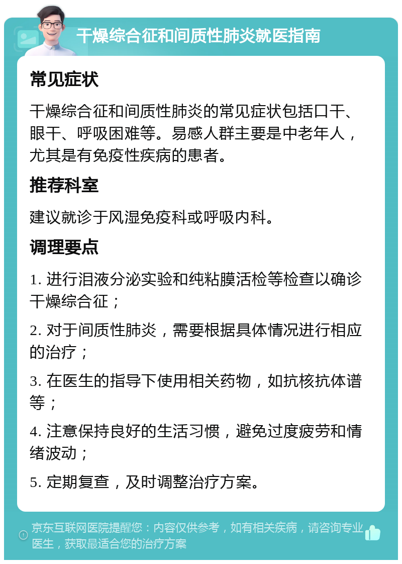 干燥综合征和间质性肺炎就医指南 常见症状 干燥综合征和间质性肺炎的常见症状包括口干、眼干、呼吸困难等。易感人群主要是中老年人，尤其是有免疫性疾病的患者。 推荐科室 建议就诊于风湿免疫科或呼吸内科。 调理要点 1. 进行泪液分泌实验和纯粘膜活检等检查以确诊干燥综合征； 2. 对于间质性肺炎，需要根据具体情况进行相应的治疗； 3. 在医生的指导下使用相关药物，如抗核抗体谱等； 4. 注意保持良好的生活习惯，避免过度疲劳和情绪波动； 5. 定期复查，及时调整治疗方案。