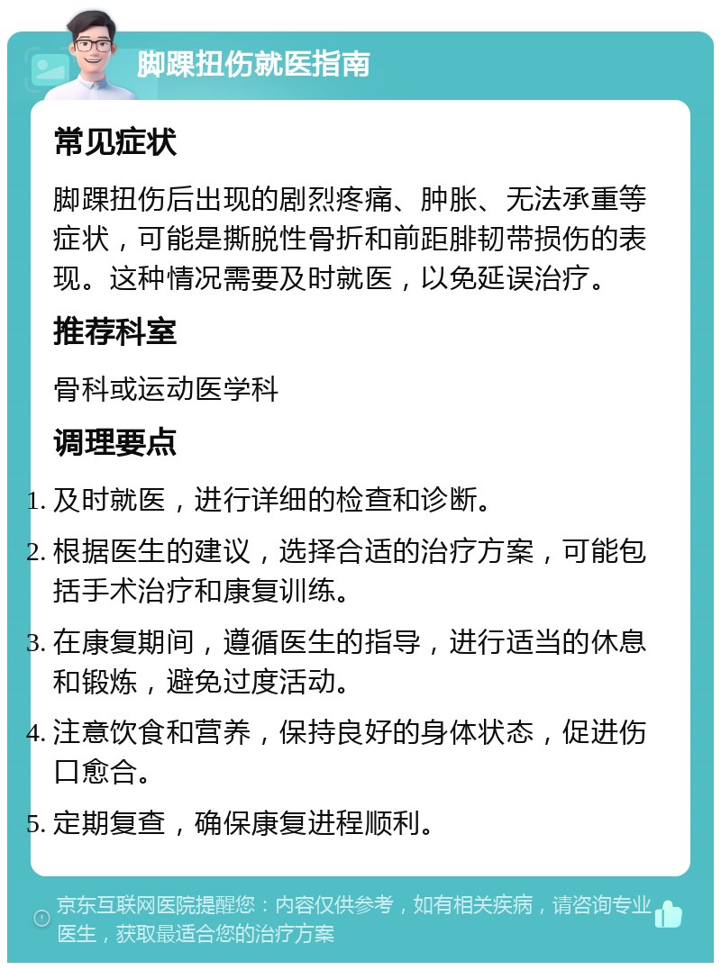 脚踝扭伤就医指南 常见症状 脚踝扭伤后出现的剧烈疼痛、肿胀、无法承重等症状，可能是撕脱性骨折和前距腓韧带损伤的表现。这种情况需要及时就医，以免延误治疗。 推荐科室 骨科或运动医学科 调理要点 及时就医，进行详细的检查和诊断。 根据医生的建议，选择合适的治疗方案，可能包括手术治疗和康复训练。 在康复期间，遵循医生的指导，进行适当的休息和锻炼，避免过度活动。 注意饮食和营养，保持良好的身体状态，促进伤口愈合。 定期复查，确保康复进程顺利。