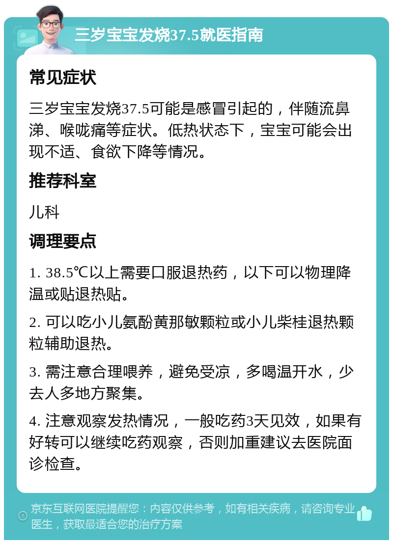 三岁宝宝发烧37.5就医指南 常见症状 三岁宝宝发烧37.5可能是感冒引起的，伴随流鼻涕、喉咙痛等症状。低热状态下，宝宝可能会出现不适、食欲下降等情况。 推荐科室 儿科 调理要点 1. 38.5℃以上需要口服退热药，以下可以物理降温或贴退热贴。 2. 可以吃小儿氨酚黄那敏颗粒或小儿柴桂退热颗粒辅助退热。 3. 需注意合理喂养，避免受凉，多喝温开水，少去人多地方聚集。 4. 注意观察发热情况，一般吃药3天见效，如果有好转可以继续吃药观察，否则加重建议去医院面诊检查。