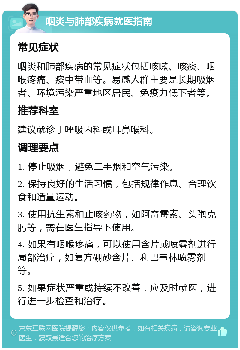 咽炎与肺部疾病就医指南 常见症状 咽炎和肺部疾病的常见症状包括咳嗽、咳痰、咽喉疼痛、痰中带血等。易感人群主要是长期吸烟者、环境污染严重地区居民、免疫力低下者等。 推荐科室 建议就诊于呼吸内科或耳鼻喉科。 调理要点 1. 停止吸烟，避免二手烟和空气污染。 2. 保持良好的生活习惯，包括规律作息、合理饮食和适量运动。 3. 使用抗生素和止咳药物，如阿奇霉素、头孢克肟等，需在医生指导下使用。 4. 如果有咽喉疼痛，可以使用含片或喷雾剂进行局部治疗，如复方硼砂含片、利巴韦林喷雾剂等。 5. 如果症状严重或持续不改善，应及时就医，进行进一步检查和治疗。