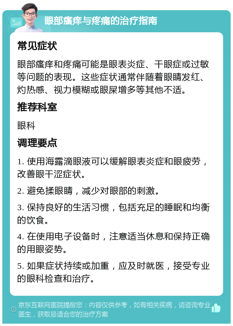 眼部瘙痒与疼痛的治疗指南 常见症状 眼部瘙痒和疼痛可能是眼表炎症、干眼症或过敏等问题的表现。这些症状通常伴随着眼睛发红、灼热感、视力模糊或眼屎增多等其他不适。 推荐科室 眼科 调理要点 1. 使用海露滴眼液可以缓解眼表炎症和眼疲劳，改善眼干涩症状。 2. 避免揉眼睛，减少对眼部的刺激。 3. 保持良好的生活习惯，包括充足的睡眠和均衡的饮食。 4. 在使用电子设备时，注意适当休息和保持正确的用眼姿势。 5. 如果症状持续或加重，应及时就医，接受专业的眼科检查和治疗。