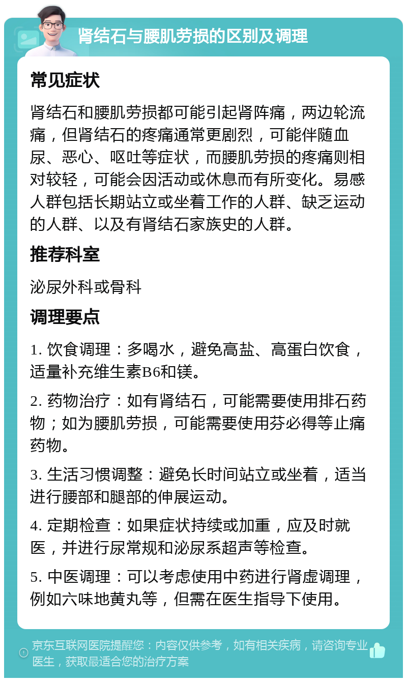 肾结石与腰肌劳损的区别及调理 常见症状 肾结石和腰肌劳损都可能引起肾阵痛，两边轮流痛，但肾结石的疼痛通常更剧烈，可能伴随血尿、恶心、呕吐等症状，而腰肌劳损的疼痛则相对较轻，可能会因活动或休息而有所变化。易感人群包括长期站立或坐着工作的人群、缺乏运动的人群、以及有肾结石家族史的人群。 推荐科室 泌尿外科或骨科 调理要点 1. 饮食调理：多喝水，避免高盐、高蛋白饮食，适量补充维生素B6和镁。 2. 药物治疗：如有肾结石，可能需要使用排石药物；如为腰肌劳损，可能需要使用芬必得等止痛药物。 3. 生活习惯调整：避免长时间站立或坐着，适当进行腰部和腿部的伸展运动。 4. 定期检查：如果症状持续或加重，应及时就医，并进行尿常规和泌尿系超声等检查。 5. 中医调理：可以考虑使用中药进行肾虚调理，例如六味地黄丸等，但需在医生指导下使用。