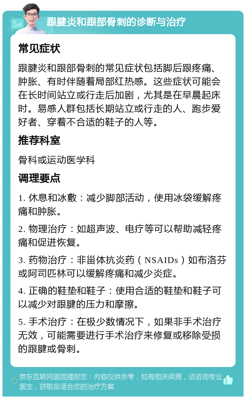 跟腱炎和跟部骨刺的诊断与治疗 常见症状 跟腱炎和跟部骨刺的常见症状包括脚后跟疼痛、肿胀、有时伴随着局部红热感。这些症状可能会在长时间站立或行走后加剧，尤其是在早晨起床时。易感人群包括长期站立或行走的人、跑步爱好者、穿着不合适的鞋子的人等。 推荐科室 骨科或运动医学科 调理要点 1. 休息和冰敷：减少脚部活动，使用冰袋缓解疼痛和肿胀。 2. 物理治疗：如超声波、电疗等可以帮助减轻疼痛和促进恢复。 3. 药物治疗：非甾体抗炎药（NSAIDs）如布洛芬或阿司匹林可以缓解疼痛和减少炎症。 4. 正确的鞋垫和鞋子：使用合适的鞋垫和鞋子可以减少对跟腱的压力和摩擦。 5. 手术治疗：在极少数情况下，如果非手术治疗无效，可能需要进行手术治疗来修复或移除受损的跟腱或骨刺。