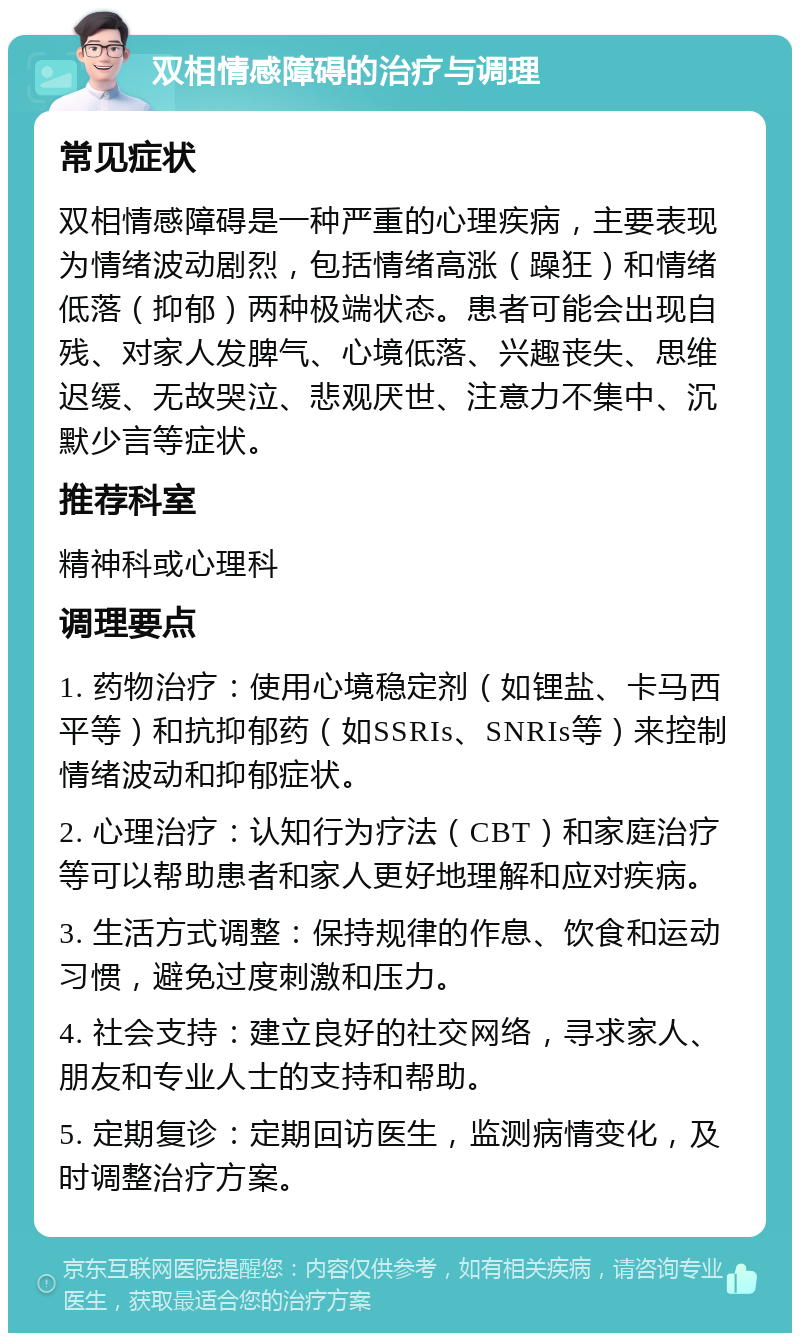 双相情感障碍的治疗与调理 常见症状 双相情感障碍是一种严重的心理疾病，主要表现为情绪波动剧烈，包括情绪高涨（躁狂）和情绪低落（抑郁）两种极端状态。患者可能会出现自残、对家人发脾气、心境低落、兴趣丧失、思维迟缓、无故哭泣、悲观厌世、注意力不集中、沉默少言等症状。 推荐科室 精神科或心理科 调理要点 1. 药物治疗：使用心境稳定剂（如锂盐、卡马西平等）和抗抑郁药（如SSRIs、SNRIs等）来控制情绪波动和抑郁症状。 2. 心理治疗：认知行为疗法（CBT）和家庭治疗等可以帮助患者和家人更好地理解和应对疾病。 3. 生活方式调整：保持规律的作息、饮食和运动习惯，避免过度刺激和压力。 4. 社会支持：建立良好的社交网络，寻求家人、朋友和专业人士的支持和帮助。 5. 定期复诊：定期回访医生，监测病情变化，及时调整治疗方案。