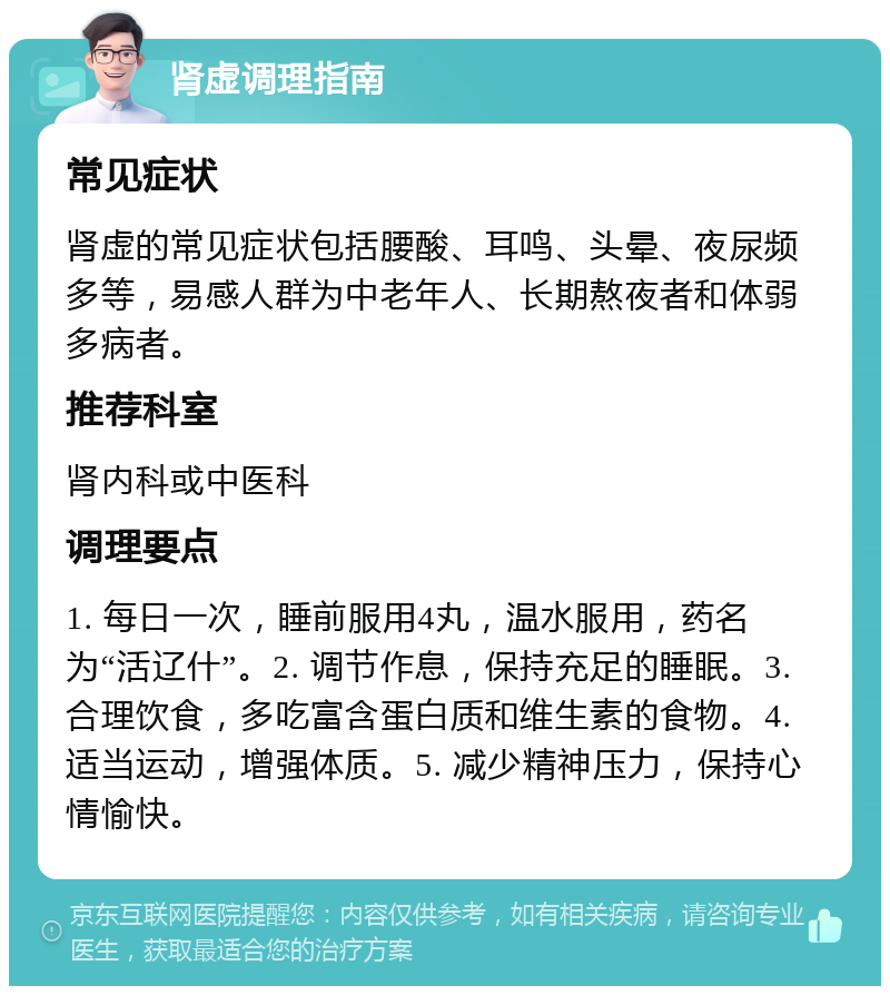 肾虚调理指南 常见症状 肾虚的常见症状包括腰酸、耳鸣、头晕、夜尿频多等，易感人群为中老年人、长期熬夜者和体弱多病者。 推荐科室 肾内科或中医科 调理要点 1. 每日一次，睡前服用4丸，温水服用，药名为“活辽什”。2. 调节作息，保持充足的睡眠。3. 合理饮食，多吃富含蛋白质和维生素的食物。4. 适当运动，增强体质。5. 减少精神压力，保持心情愉快。