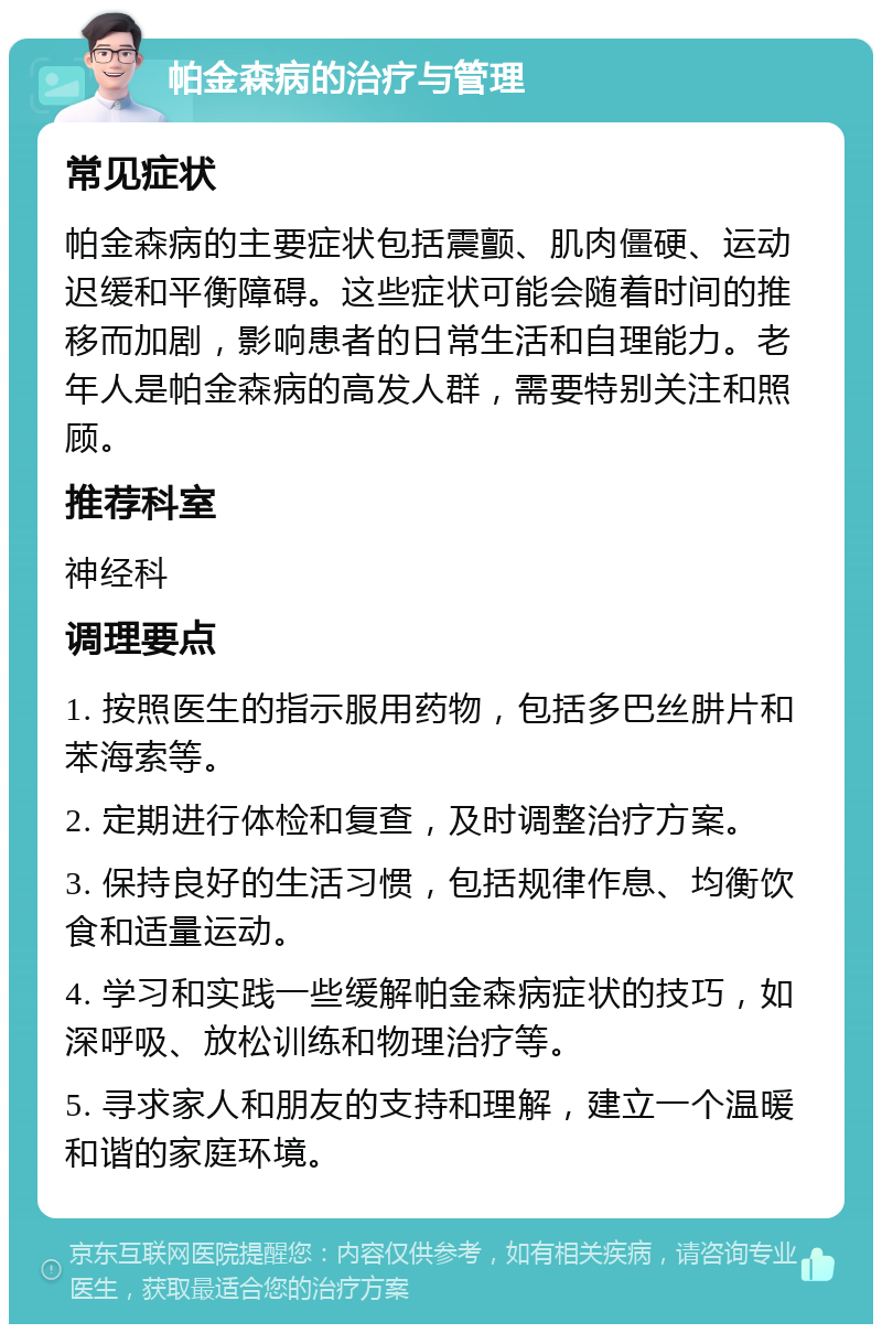 帕金森病的治疗与管理 常见症状 帕金森病的主要症状包括震颤、肌肉僵硬、运动迟缓和平衡障碍。这些症状可能会随着时间的推移而加剧，影响患者的日常生活和自理能力。老年人是帕金森病的高发人群，需要特别关注和照顾。 推荐科室 神经科 调理要点 1. 按照医生的指示服用药物，包括多巴丝肼片和苯海索等。 2. 定期进行体检和复查，及时调整治疗方案。 3. 保持良好的生活习惯，包括规律作息、均衡饮食和适量运动。 4. 学习和实践一些缓解帕金森病症状的技巧，如深呼吸、放松训练和物理治疗等。 5. 寻求家人和朋友的支持和理解，建立一个温暖和谐的家庭环境。