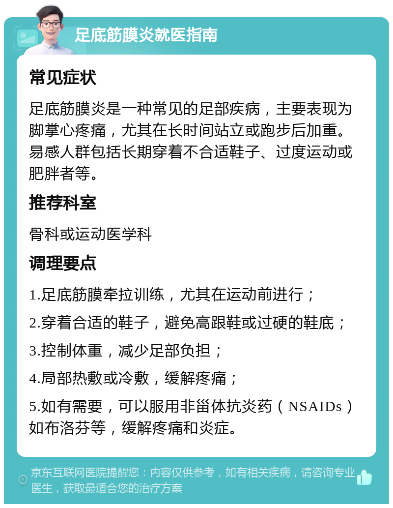 足底筋膜炎就医指南 常见症状 足底筋膜炎是一种常见的足部疾病，主要表现为脚掌心疼痛，尤其在长时间站立或跑步后加重。易感人群包括长期穿着不合适鞋子、过度运动或肥胖者等。 推荐科室 骨科或运动医学科 调理要点 1.足底筋膜牵拉训练，尤其在运动前进行； 2.穿着合适的鞋子，避免高跟鞋或过硬的鞋底； 3.控制体重，减少足部负担； 4.局部热敷或冷敷，缓解疼痛； 5.如有需要，可以服用非甾体抗炎药（NSAIDs）如布洛芬等，缓解疼痛和炎症。