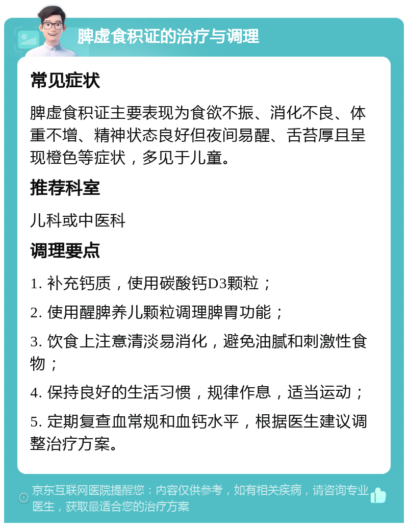 脾虚食积证的治疗与调理 常见症状 脾虚食积证主要表现为食欲不振、消化不良、体重不增、精神状态良好但夜间易醒、舌苔厚且呈现橙色等症状，多见于儿童。 推荐科室 儿科或中医科 调理要点 1. 补充钙质，使用碳酸钙D3颗粒； 2. 使用醒脾养儿颗粒调理脾胃功能； 3. 饮食上注意清淡易消化，避免油腻和刺激性食物； 4. 保持良好的生活习惯，规律作息，适当运动； 5. 定期复查血常规和血钙水平，根据医生建议调整治疗方案。