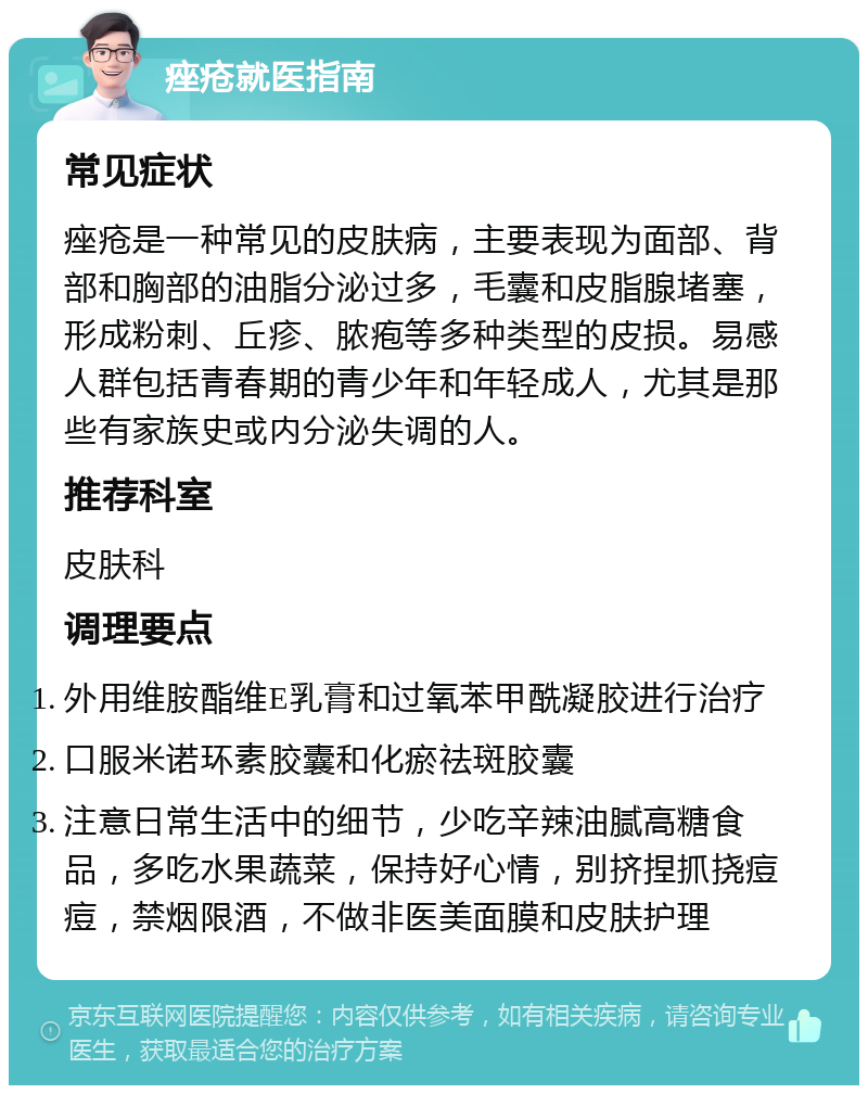 痤疮就医指南 常见症状 痤疮是一种常见的皮肤病，主要表现为面部、背部和胸部的油脂分泌过多，毛囊和皮脂腺堵塞，形成粉刺、丘疹、脓疱等多种类型的皮损。易感人群包括青春期的青少年和年轻成人，尤其是那些有家族史或内分泌失调的人。 推荐科室 皮肤科 调理要点 外用维胺酯维E乳膏和过氧苯甲酰凝胶进行治疗 口服米诺环素胶囊和化瘀祛斑胶囊 注意日常生活中的细节，少吃辛辣油腻高糖食品，多吃水果蔬菜，保持好心情，别挤捏抓挠痘痘，禁烟限酒，不做非医美面膜和皮肤护理