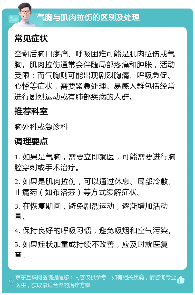 气胸与肌肉拉伤的区别及处理 常见症状 空翻后胸口疼痛、呼吸困难可能是肌肉拉伤或气胸。肌肉拉伤通常会伴随局部疼痛和肿胀，活动受限；而气胸则可能出现剧烈胸痛、呼吸急促、心悸等症状，需要紧急处理。易感人群包括经常进行剧烈运动或有肺部疾病的人群。 推荐科室 胸外科或急诊科 调理要点 1. 如果是气胸，需要立即就医，可能需要进行胸腔穿刺或手术治疗。 2. 如果是肌肉拉伤，可以通过休息、局部冷敷、止痛药（如布洛芬）等方式缓解症状。 3. 在恢复期间，避免剧烈运动，逐渐增加活动量。 4. 保持良好的呼吸习惯，避免吸烟和空气污染。 5. 如果症状加重或持续不改善，应及时就医复查。