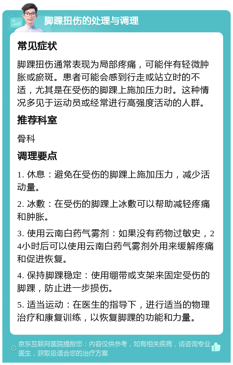 脚踝扭伤的处理与调理 常见症状 脚踝扭伤通常表现为局部疼痛，可能伴有轻微肿胀或瘀斑。患者可能会感到行走或站立时的不适，尤其是在受伤的脚踝上施加压力时。这种情况多见于运动员或经常进行高强度活动的人群。 推荐科室 骨科 调理要点 1. 休息：避免在受伤的脚踝上施加压力，减少活动量。 2. 冰敷：在受伤的脚踝上冰敷可以帮助减轻疼痛和肿胀。 3. 使用云南白药气雾剂：如果没有药物过敏史，24小时后可以使用云南白药气雾剂外用来缓解疼痛和促进恢复。 4. 保持脚踝稳定：使用绷带或支架来固定受伤的脚踝，防止进一步损伤。 5. 适当运动：在医生的指导下，进行适当的物理治疗和康复训练，以恢复脚踝的功能和力量。