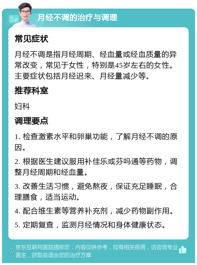 月经不调的治疗与调理 常见症状 月经不调是指月经周期、经血量或经血质量的异常改变，常见于女性，特别是45岁左右的女性。主要症状包括月经迟来、月经量减少等。 推荐科室 妇科 调理要点 1. 检查激素水平和卵巢功能，了解月经不调的原因。 2. 根据医生建议服用补佳乐或芬吗通等药物，调整月经周期和经血量。 3. 改善生活习惯，避免熬夜，保证充足睡眠，合理膳食，适当运动。 4. 配合维生素等营养补充剂，减少药物副作用。 5. 定期复查，监测月经情况和身体健康状态。