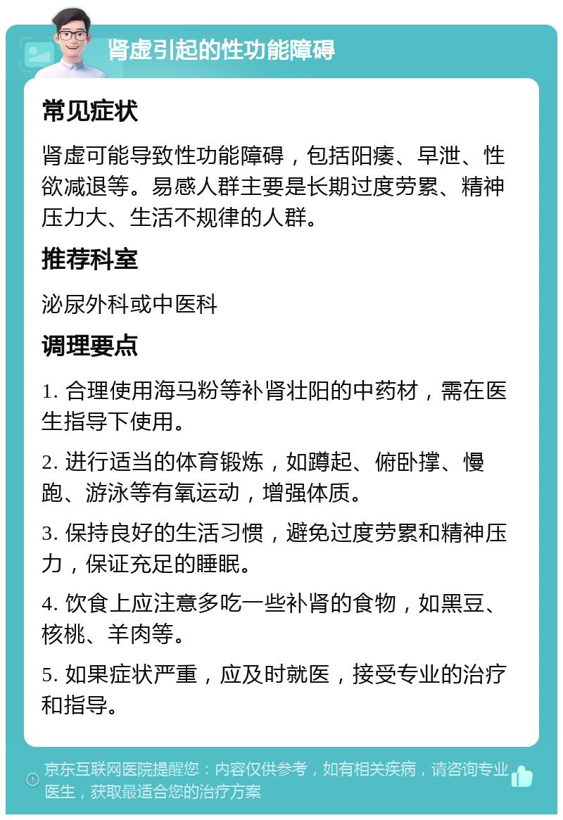 肾虚引起的性功能障碍 常见症状 肾虚可能导致性功能障碍，包括阳痿、早泄、性欲减退等。易感人群主要是长期过度劳累、精神压力大、生活不规律的人群。 推荐科室 泌尿外科或中医科 调理要点 1. 合理使用海马粉等补肾壮阳的中药材，需在医生指导下使用。 2. 进行适当的体育锻炼，如蹲起、俯卧撑、慢跑、游泳等有氧运动，增强体质。 3. 保持良好的生活习惯，避免过度劳累和精神压力，保证充足的睡眠。 4. 饮食上应注意多吃一些补肾的食物，如黑豆、核桃、羊肉等。 5. 如果症状严重，应及时就医，接受专业的治疗和指导。