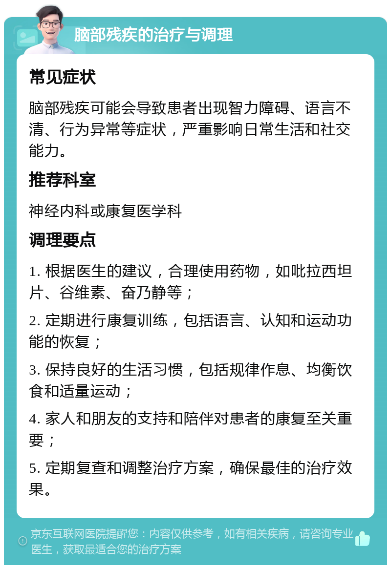 脑部残疾的治疗与调理 常见症状 脑部残疾可能会导致患者出现智力障碍、语言不清、行为异常等症状，严重影响日常生活和社交能力。 推荐科室 神经内科或康复医学科 调理要点 1. 根据医生的建议，合理使用药物，如吡拉西坦片、谷维素、奋乃静等； 2. 定期进行康复训练，包括语言、认知和运动功能的恢复； 3. 保持良好的生活习惯，包括规律作息、均衡饮食和适量运动； 4. 家人和朋友的支持和陪伴对患者的康复至关重要； 5. 定期复查和调整治疗方案，确保最佳的治疗效果。