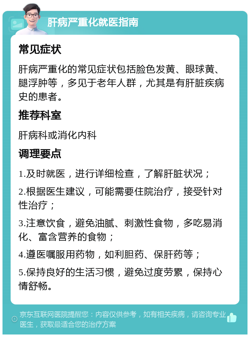 肝病严重化就医指南 常见症状 肝病严重化的常见症状包括脸色发黄、眼球黄、腿浮肿等，多见于老年人群，尤其是有肝脏疾病史的患者。 推荐科室 肝病科或消化内科 调理要点 1.及时就医，进行详细检查，了解肝脏状况； 2.根据医生建议，可能需要住院治疗，接受针对性治疗； 3.注意饮食，避免油腻、刺激性食物，多吃易消化、富含营养的食物； 4.遵医嘱服用药物，如利胆药、保肝药等； 5.保持良好的生活习惯，避免过度劳累，保持心情舒畅。