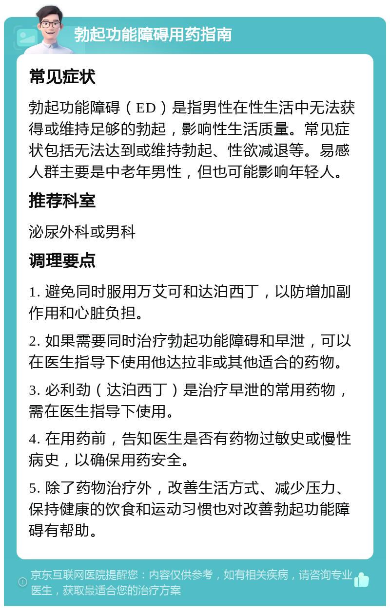 勃起功能障碍用药指南 常见症状 勃起功能障碍（ED）是指男性在性生活中无法获得或维持足够的勃起，影响性生活质量。常见症状包括无法达到或维持勃起、性欲减退等。易感人群主要是中老年男性，但也可能影响年轻人。 推荐科室 泌尿外科或男科 调理要点 1. 避免同时服用万艾可和达泊西丁，以防增加副作用和心脏负担。 2. 如果需要同时治疗勃起功能障碍和早泄，可以在医生指导下使用他达拉非或其他适合的药物。 3. 必利劲（达泊西丁）是治疗早泄的常用药物，需在医生指导下使用。 4. 在用药前，告知医生是否有药物过敏史或慢性病史，以确保用药安全。 5. 除了药物治疗外，改善生活方式、减少压力、保持健康的饮食和运动习惯也对改善勃起功能障碍有帮助。