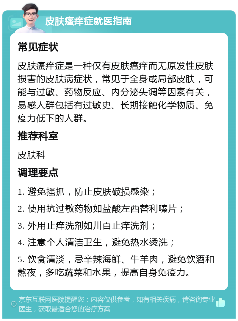 皮肤瘙痒症就医指南 常见症状 皮肤瘙痒症是一种仅有皮肤瘙痒而无原发性皮肤损害的皮肤病症状，常见于全身或局部皮肤，可能与过敏、药物反应、内分泌失调等因素有关，易感人群包括有过敏史、长期接触化学物质、免疫力低下的人群。 推荐科室 皮肤科 调理要点 1. 避免搔抓，防止皮肤破损感染； 2. 使用抗过敏药物如盐酸左西替利嗪片； 3. 外用止痒洗剂如川百止痒洗剂； 4. 注意个人清洁卫生，避免热水烫洗； 5. 饮食清淡，忌辛辣海鲜、牛羊肉，避免饮酒和熬夜，多吃蔬菜和水果，提高自身免疫力。