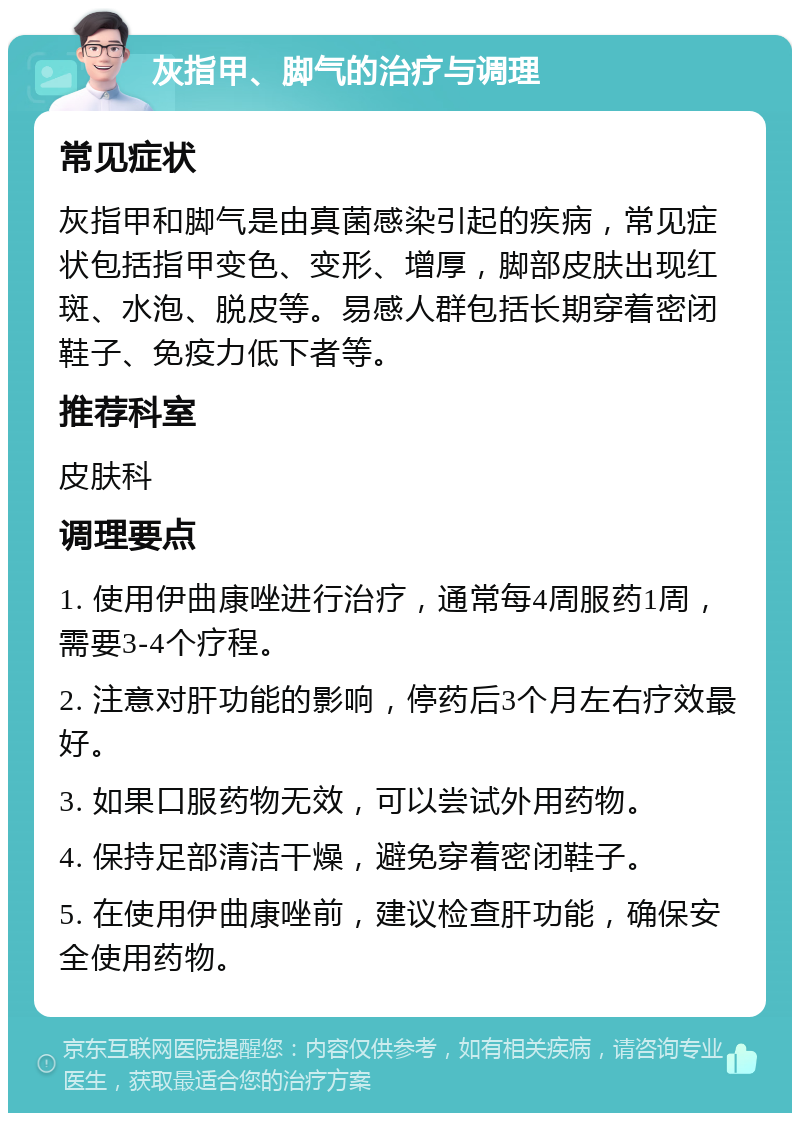 灰指甲、脚气的治疗与调理 常见症状 灰指甲和脚气是由真菌感染引起的疾病，常见症状包括指甲变色、变形、增厚，脚部皮肤出现红斑、水泡、脱皮等。易感人群包括长期穿着密闭鞋子、免疫力低下者等。 推荐科室 皮肤科 调理要点 1. 使用伊曲康唑进行治疗，通常每4周服药1周，需要3-4个疗程。 2. 注意对肝功能的影响，停药后3个月左右疗效最好。 3. 如果口服药物无效，可以尝试外用药物。 4. 保持足部清洁干燥，避免穿着密闭鞋子。 5. 在使用伊曲康唑前，建议检查肝功能，确保安全使用药物。