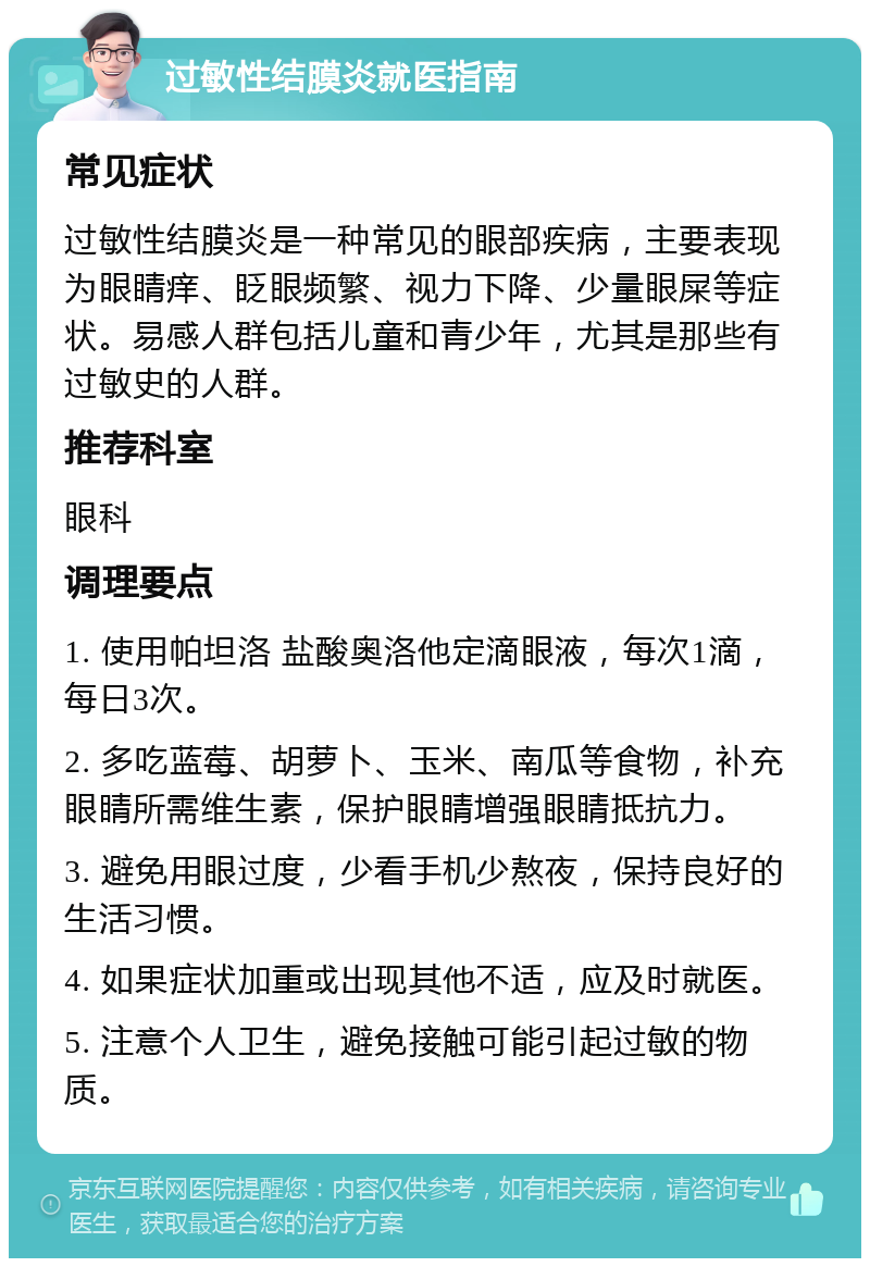 过敏性结膜炎就医指南 常见症状 过敏性结膜炎是一种常见的眼部疾病，主要表现为眼睛痒、眨眼频繁、视力下降、少量眼屎等症状。易感人群包括儿童和青少年，尤其是那些有过敏史的人群。 推荐科室 眼科 调理要点 1. 使用帕坦洛 盐酸奥洛他定滴眼液，每次1滴，每日3次。 2. 多吃蓝莓、胡萝卜、玉米、南瓜等食物，补充眼睛所需维生素，保护眼睛增强眼睛抵抗力。 3. 避免用眼过度，少看手机少熬夜，保持良好的生活习惯。 4. 如果症状加重或出现其他不适，应及时就医。 5. 注意个人卫生，避免接触可能引起过敏的物质。