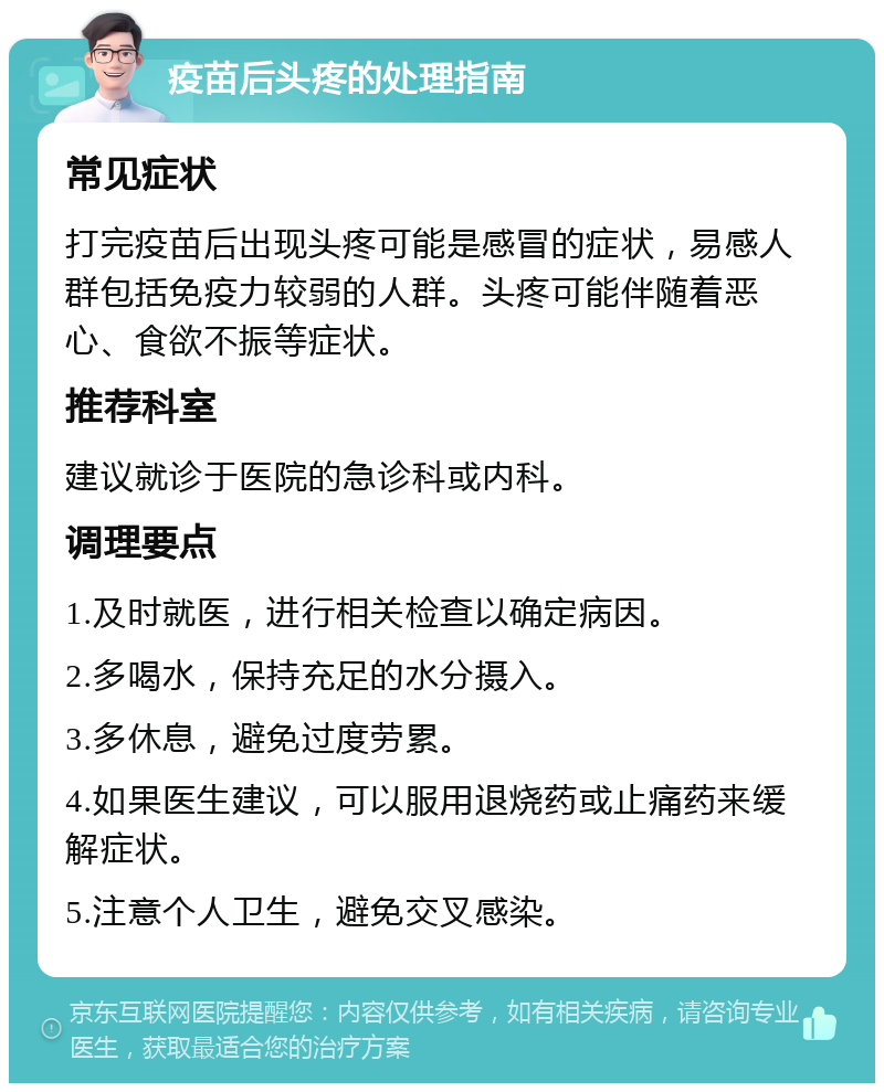 疫苗后头疼的处理指南 常见症状 打完疫苗后出现头疼可能是感冒的症状，易感人群包括免疫力较弱的人群。头疼可能伴随着恶心、食欲不振等症状。 推荐科室 建议就诊于医院的急诊科或内科。 调理要点 1.及时就医，进行相关检查以确定病因。 2.多喝水，保持充足的水分摄入。 3.多休息，避免过度劳累。 4.如果医生建议，可以服用退烧药或止痛药来缓解症状。 5.注意个人卫生，避免交叉感染。