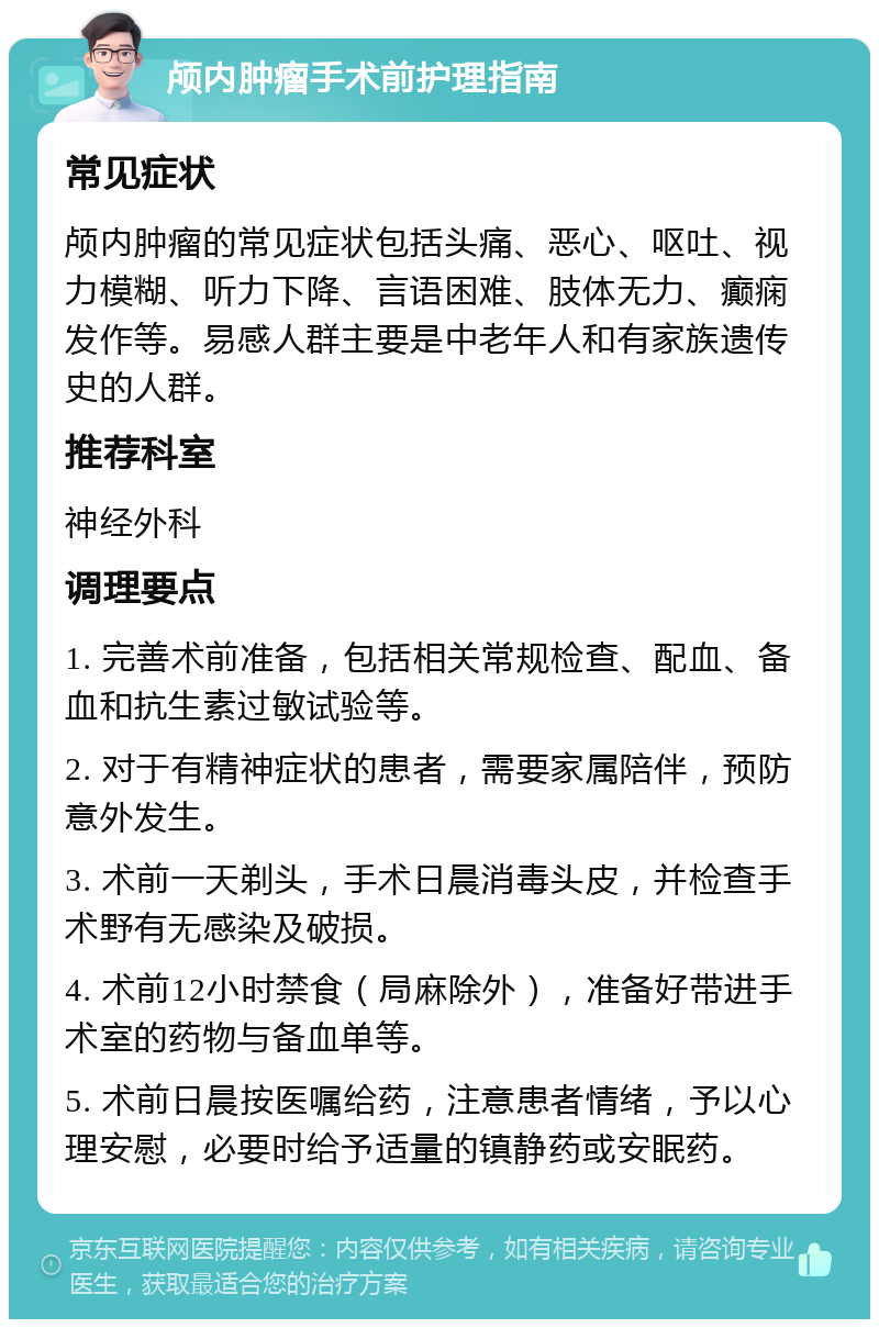 颅内肿瘤手术前护理指南 常见症状 颅内肿瘤的常见症状包括头痛、恶心、呕吐、视力模糊、听力下降、言语困难、肢体无力、癫痫发作等。易感人群主要是中老年人和有家族遗传史的人群。 推荐科室 神经外科 调理要点 1. 完善术前准备，包括相关常规检查、配血、备血和抗生素过敏试验等。 2. 对于有精神症状的患者，需要家属陪伴，预防意外发生。 3. 术前一天剃头，手术日晨消毒头皮，并检查手术野有无感染及破损。 4. 术前12小时禁食（局麻除外），准备好带进手术室的药物与备血单等。 5. 术前日晨按医嘱给药，注意患者情绪，予以心理安慰，必要时给予适量的镇静药或安眠药。