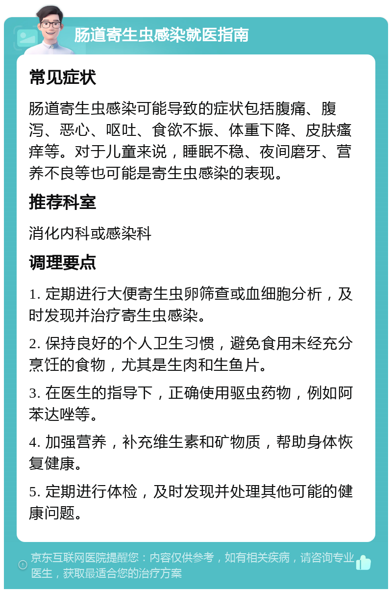 肠道寄生虫感染就医指南 常见症状 肠道寄生虫感染可能导致的症状包括腹痛、腹泻、恶心、呕吐、食欲不振、体重下降、皮肤瘙痒等。对于儿童来说，睡眠不稳、夜间磨牙、营养不良等也可能是寄生虫感染的表现。 推荐科室 消化内科或感染科 调理要点 1. 定期进行大便寄生虫卵筛查或血细胞分析，及时发现并治疗寄生虫感染。 2. 保持良好的个人卫生习惯，避免食用未经充分烹饪的食物，尤其是生肉和生鱼片。 3. 在医生的指导下，正确使用驱虫药物，例如阿苯达唑等。 4. 加强营养，补充维生素和矿物质，帮助身体恢复健康。 5. 定期进行体检，及时发现并处理其他可能的健康问题。