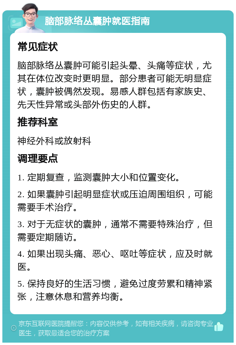 脑部脉络丛囊肿就医指南 常见症状 脑部脉络丛囊肿可能引起头晕、头痛等症状，尤其在体位改变时更明显。部分患者可能无明显症状，囊肿被偶然发现。易感人群包括有家族史、先天性异常或头部外伤史的人群。 推荐科室 神经外科或放射科 调理要点 1. 定期复查，监测囊肿大小和位置变化。 2. 如果囊肿引起明显症状或压迫周围组织，可能需要手术治疗。 3. 对于无症状的囊肿，通常不需要特殊治疗，但需要定期随访。 4. 如果出现头痛、恶心、呕吐等症状，应及时就医。 5. 保持良好的生活习惯，避免过度劳累和精神紧张，注意休息和营养均衡。