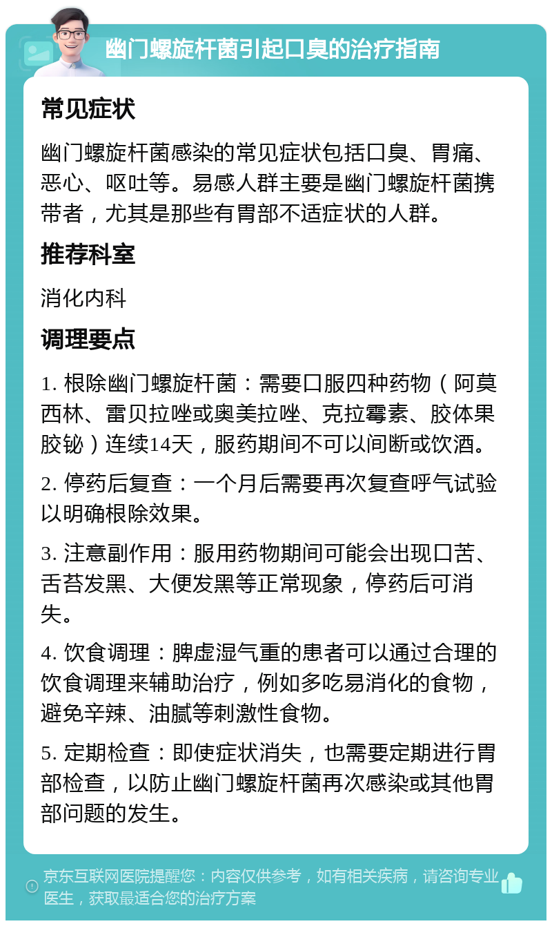 幽门螺旋杆菌引起口臭的治疗指南 常见症状 幽门螺旋杆菌感染的常见症状包括口臭、胃痛、恶心、呕吐等。易感人群主要是幽门螺旋杆菌携带者，尤其是那些有胃部不适症状的人群。 推荐科室 消化内科 调理要点 1. 根除幽门螺旋杆菌：需要口服四种药物（阿莫西林、雷贝拉唑或奥美拉唑、克拉霉素、胶体果胶铋）连续14天，服药期间不可以间断或饮酒。 2. 停药后复查：一个月后需要再次复查呼气试验以明确根除效果。 3. 注意副作用：服用药物期间可能会出现口苦、舌苔发黑、大便发黑等正常现象，停药后可消失。 4. 饮食调理：脾虚湿气重的患者可以通过合理的饮食调理来辅助治疗，例如多吃易消化的食物，避免辛辣、油腻等刺激性食物。 5. 定期检查：即使症状消失，也需要定期进行胃部检查，以防止幽门螺旋杆菌再次感染或其他胃部问题的发生。