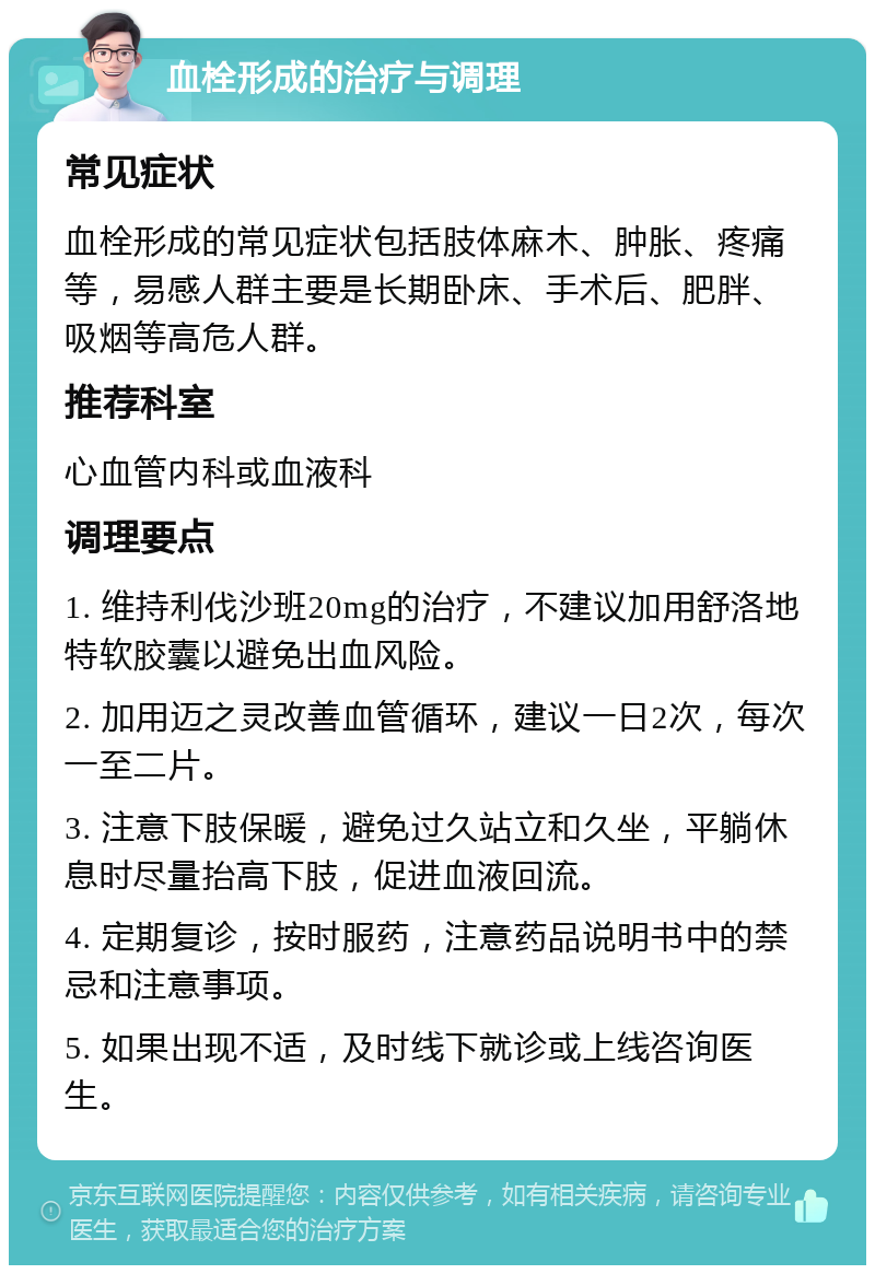 血栓形成的治疗与调理 常见症状 血栓形成的常见症状包括肢体麻木、肿胀、疼痛等，易感人群主要是长期卧床、手术后、肥胖、吸烟等高危人群。 推荐科室 心血管内科或血液科 调理要点 1. 维持利伐沙班20mg的治疗，不建议加用舒洛地特软胶囊以避免出血风险。 2. 加用迈之灵改善血管循环，建议一日2次，每次一至二片。 3. 注意下肢保暖，避免过久站立和久坐，平躺休息时尽量抬高下肢，促进血液回流。 4. 定期复诊，按时服药，注意药品说明书中的禁忌和注意事项。 5. 如果出现不适，及时线下就诊或上线咨询医生。