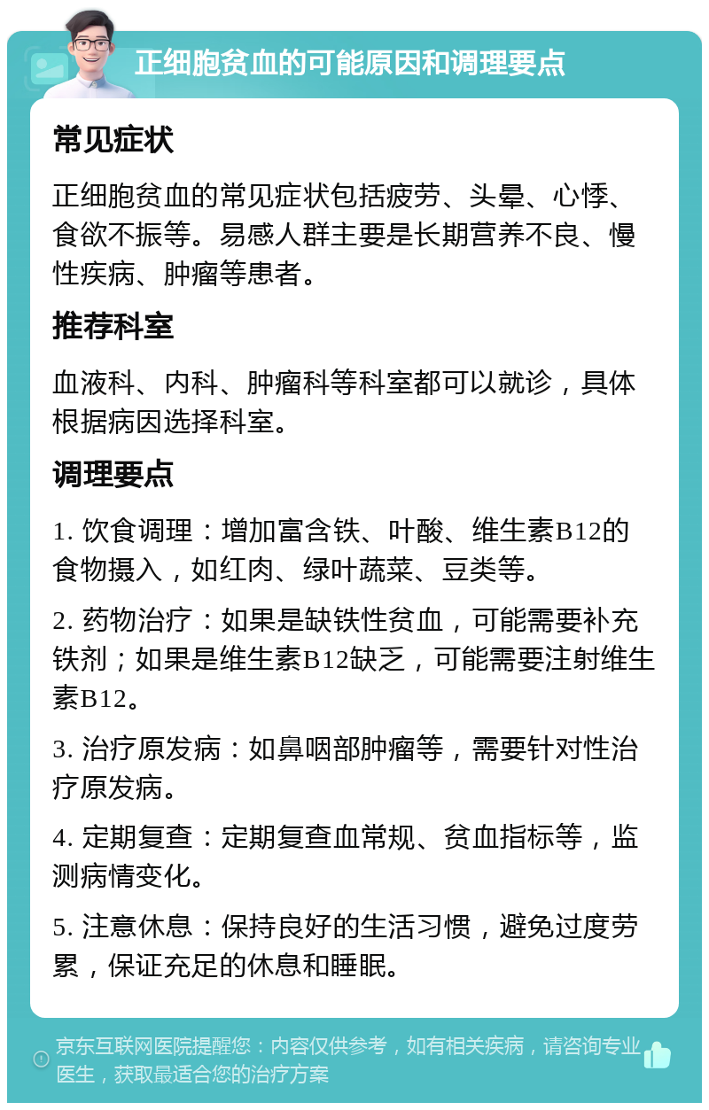 正细胞贫血的可能原因和调理要点 常见症状 正细胞贫血的常见症状包括疲劳、头晕、心悸、食欲不振等。易感人群主要是长期营养不良、慢性疾病、肿瘤等患者。 推荐科室 血液科、内科、肿瘤科等科室都可以就诊，具体根据病因选择科室。 调理要点 1. 饮食调理：增加富含铁、叶酸、维生素B12的食物摄入，如红肉、绿叶蔬菜、豆类等。 2. 药物治疗：如果是缺铁性贫血，可能需要补充铁剂；如果是维生素B12缺乏，可能需要注射维生素B12。 3. 治疗原发病：如鼻咽部肿瘤等，需要针对性治疗原发病。 4. 定期复查：定期复查血常规、贫血指标等，监测病情变化。 5. 注意休息：保持良好的生活习惯，避免过度劳累，保证充足的休息和睡眠。