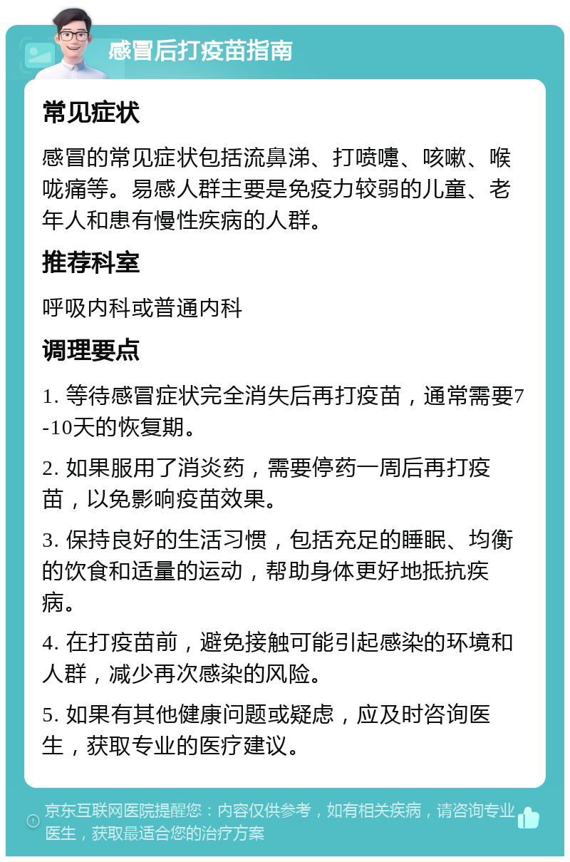 感冒后打疫苗指南 常见症状 感冒的常见症状包括流鼻涕、打喷嚏、咳嗽、喉咙痛等。易感人群主要是免疫力较弱的儿童、老年人和患有慢性疾病的人群。 推荐科室 呼吸内科或普通内科 调理要点 1. 等待感冒症状完全消失后再打疫苗，通常需要7-10天的恢复期。 2. 如果服用了消炎药，需要停药一周后再打疫苗，以免影响疫苗效果。 3. 保持良好的生活习惯，包括充足的睡眠、均衡的饮食和适量的运动，帮助身体更好地抵抗疾病。 4. 在打疫苗前，避免接触可能引起感染的环境和人群，减少再次感染的风险。 5. 如果有其他健康问题或疑虑，应及时咨询医生，获取专业的医疗建议。