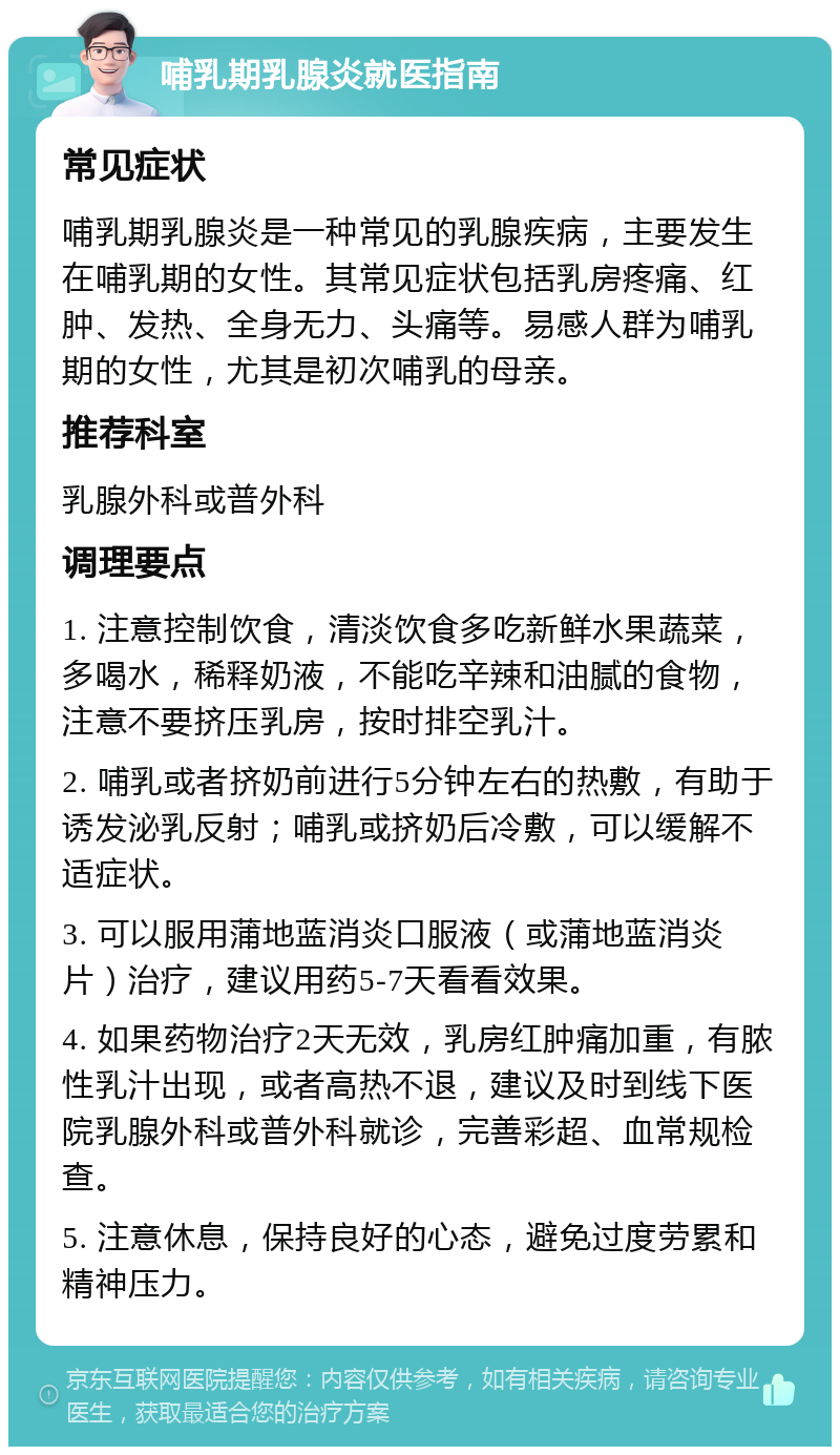 哺乳期乳腺炎就医指南 常见症状 哺乳期乳腺炎是一种常见的乳腺疾病，主要发生在哺乳期的女性。其常见症状包括乳房疼痛、红肿、发热、全身无力、头痛等。易感人群为哺乳期的女性，尤其是初次哺乳的母亲。 推荐科室 乳腺外科或普外科 调理要点 1. 注意控制饮食，清淡饮食多吃新鲜水果蔬菜，多喝水，稀释奶液，不能吃辛辣和油腻的食物，注意不要挤压乳房，按时排空乳汁。 2. 哺乳或者挤奶前进行5分钟左右的热敷，有助于诱发泌乳反射；哺乳或挤奶后冷敷，可以缓解不适症状。 3. 可以服用蒲地蓝消炎口服液（或蒲地蓝消炎片）治疗，建议用药5-7天看看效果。 4. 如果药物治疗2天无效，乳房红肿痛加重，有脓性乳汁出现，或者高热不退，建议及时到线下医院乳腺外科或普外科就诊，完善彩超、血常规检查。 5. 注意休息，保持良好的心态，避免过度劳累和精神压力。