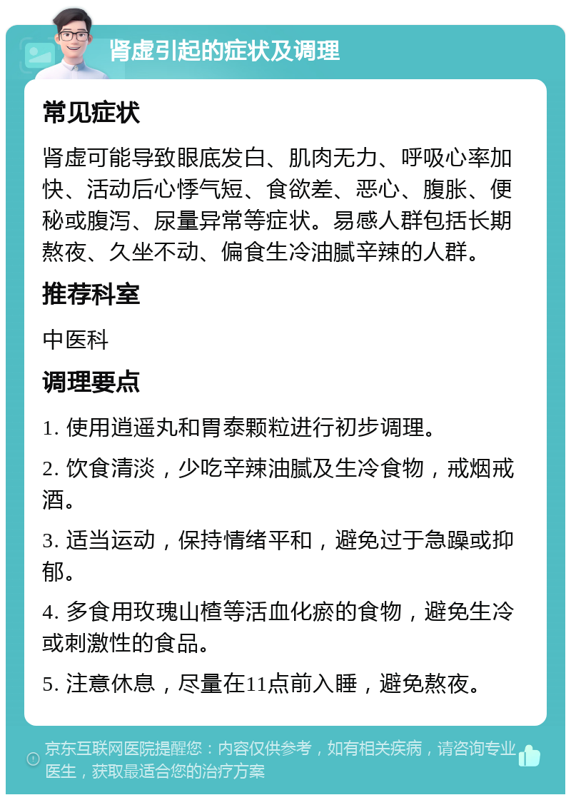 肾虚引起的症状及调理 常见症状 肾虚可能导致眼底发白、肌肉无力、呼吸心率加快、活动后心悸气短、食欲差、恶心、腹胀、便秘或腹泻、尿量异常等症状。易感人群包括长期熬夜、久坐不动、偏食生冷油腻辛辣的人群。 推荐科室 中医科 调理要点 1. 使用逍遥丸和胃泰颗粒进行初步调理。 2. 饮食清淡，少吃辛辣油腻及生冷食物，戒烟戒酒。 3. 适当运动，保持情绪平和，避免过于急躁或抑郁。 4. 多食用玫瑰山楂等活血化瘀的食物，避免生冷或刺激性的食品。 5. 注意休息，尽量在11点前入睡，避免熬夜。