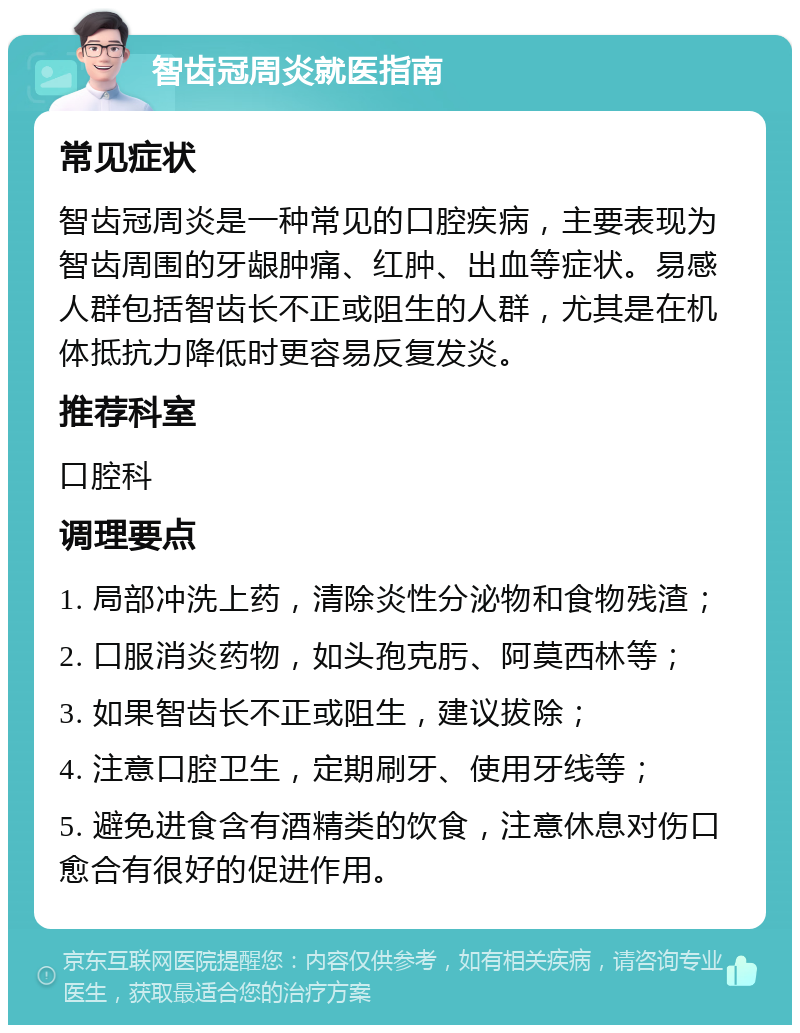 智齿冠周炎就医指南 常见症状 智齿冠周炎是一种常见的口腔疾病，主要表现为智齿周围的牙龈肿痛、红肿、出血等症状。易感人群包括智齿长不正或阻生的人群，尤其是在机体抵抗力降低时更容易反复发炎。 推荐科室 口腔科 调理要点 1. 局部冲洗上药，清除炎性分泌物和食物残渣； 2. 口服消炎药物，如头孢克肟、阿莫西林等； 3. 如果智齿长不正或阻生，建议拔除； 4. 注意口腔卫生，定期刷牙、使用牙线等； 5. 避免进食含有酒精类的饮食，注意休息对伤口愈合有很好的促进作用。