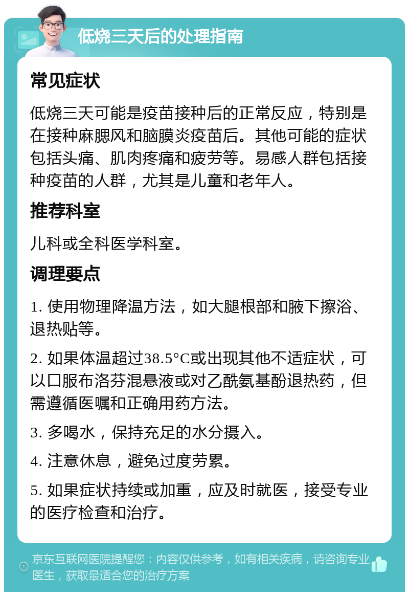 低烧三天后的处理指南 常见症状 低烧三天可能是疫苗接种后的正常反应，特别是在接种麻腮风和脑膜炎疫苗后。其他可能的症状包括头痛、肌肉疼痛和疲劳等。易感人群包括接种疫苗的人群，尤其是儿童和老年人。 推荐科室 儿科或全科医学科室。 调理要点 1. 使用物理降温方法，如大腿根部和腋下擦浴、退热贴等。 2. 如果体温超过38.5°C或出现其他不适症状，可以口服布洛芬混悬液或对乙酰氨基酚退热药，但需遵循医嘱和正确用药方法。 3. 多喝水，保持充足的水分摄入。 4. 注意休息，避免过度劳累。 5. 如果症状持续或加重，应及时就医，接受专业的医疗检查和治疗。