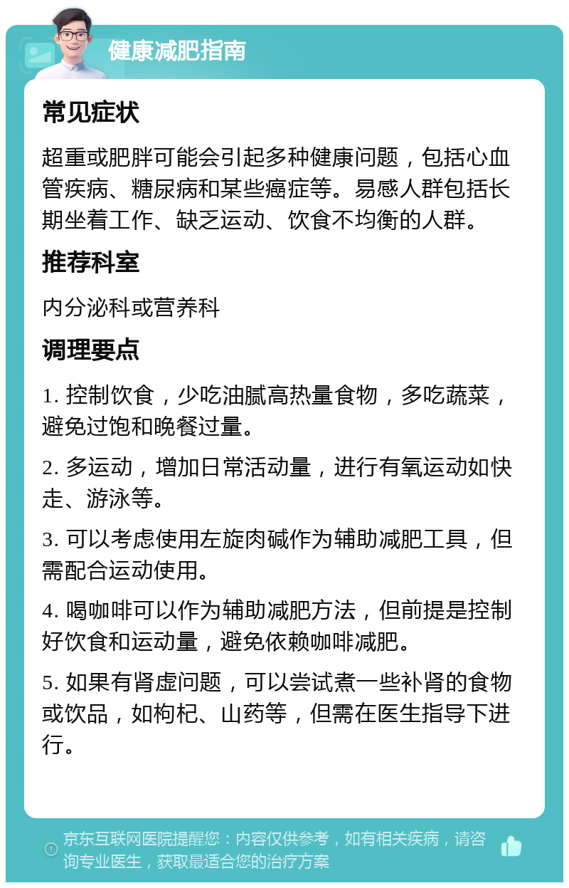 健康减肥指南 常见症状 超重或肥胖可能会引起多种健康问题，包括心血管疾病、糖尿病和某些癌症等。易感人群包括长期坐着工作、缺乏运动、饮食不均衡的人群。 推荐科室 内分泌科或营养科 调理要点 1. 控制饮食，少吃油腻高热量食物，多吃蔬菜，避免过饱和晚餐过量。 2. 多运动，增加日常活动量，进行有氧运动如快走、游泳等。 3. 可以考虑使用左旋肉碱作为辅助减肥工具，但需配合运动使用。 4. 喝咖啡可以作为辅助减肥方法，但前提是控制好饮食和运动量，避免依赖咖啡减肥。 5. 如果有肾虚问题，可以尝试煮一些补肾的食物或饮品，如枸杞、山药等，但需在医生指导下进行。