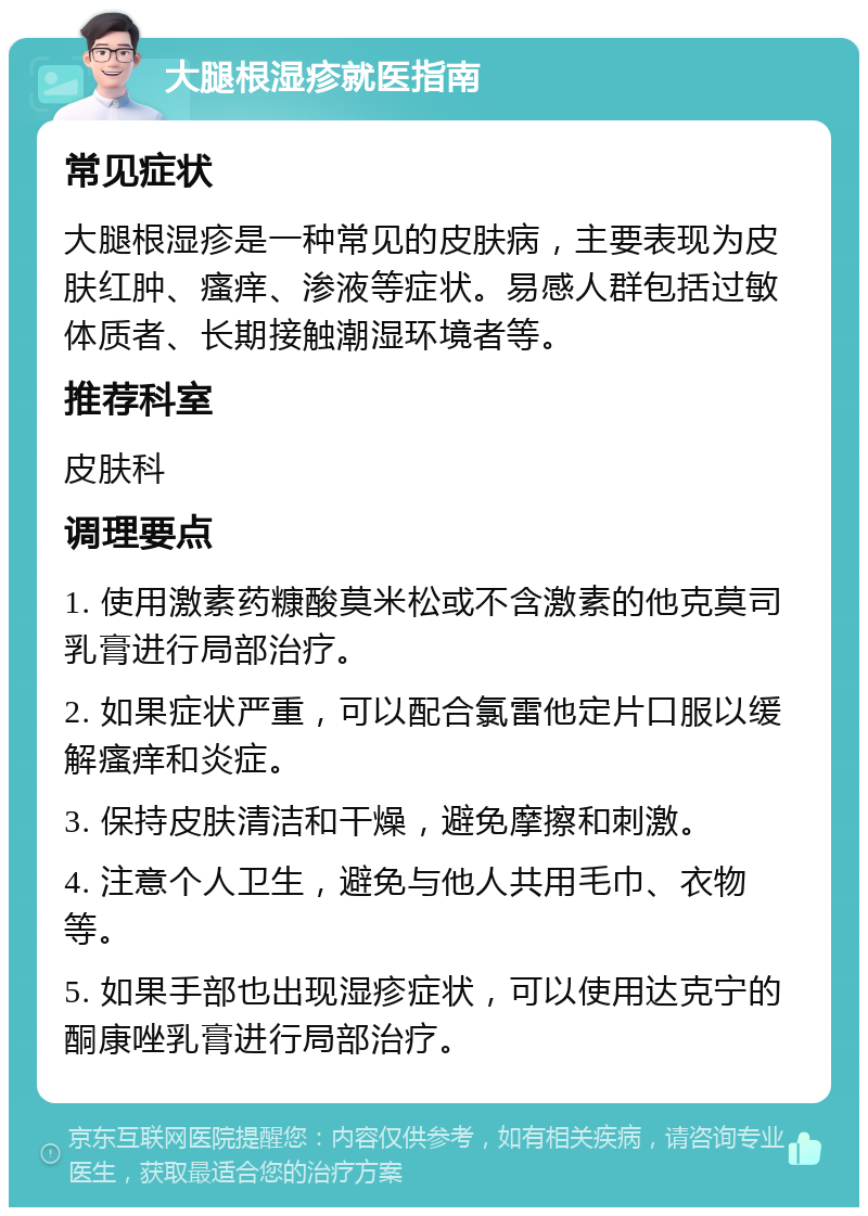 大腿根湿疹就医指南 常见症状 大腿根湿疹是一种常见的皮肤病，主要表现为皮肤红肿、瘙痒、渗液等症状。易感人群包括过敏体质者、长期接触潮湿环境者等。 推荐科室 皮肤科 调理要点 1. 使用激素药糠酸莫米松或不含激素的他克莫司乳膏进行局部治疗。 2. 如果症状严重，可以配合氯雷他定片口服以缓解瘙痒和炎症。 3. 保持皮肤清洁和干燥，避免摩擦和刺激。 4. 注意个人卫生，避免与他人共用毛巾、衣物等。 5. 如果手部也出现湿疹症状，可以使用达克宁的酮康唑乳膏进行局部治疗。