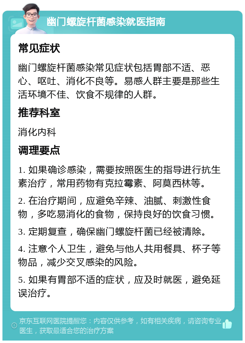 幽门螺旋杆菌感染就医指南 常见症状 幽门螺旋杆菌感染常见症状包括胃部不适、恶心、呕吐、消化不良等。易感人群主要是那些生活环境不佳、饮食不规律的人群。 推荐科室 消化内科 调理要点 1. 如果确诊感染，需要按照医生的指导进行抗生素治疗，常用药物有克拉霉素、阿莫西林等。 2. 在治疗期间，应避免辛辣、油腻、刺激性食物，多吃易消化的食物，保持良好的饮食习惯。 3. 定期复查，确保幽门螺旋杆菌已经被清除。 4. 注意个人卫生，避免与他人共用餐具、杯子等物品，减少交叉感染的风险。 5. 如果有胃部不适的症状，应及时就医，避免延误治疗。