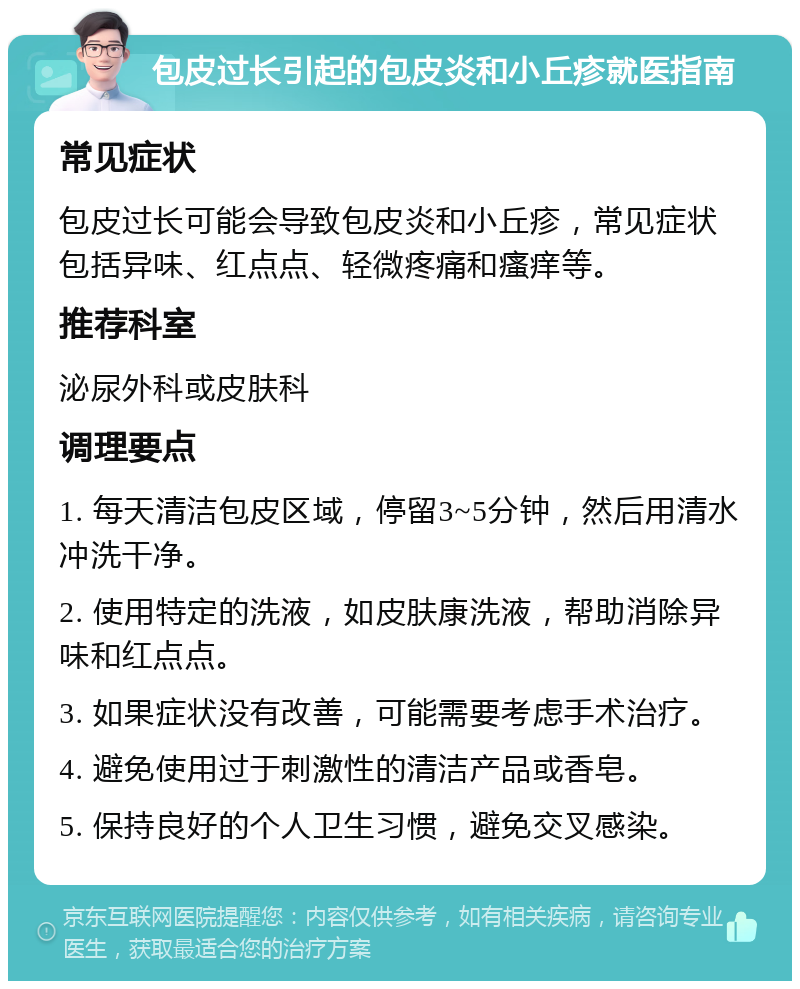 包皮过长引起的包皮炎和小丘疹就医指南 常见症状 包皮过长可能会导致包皮炎和小丘疹，常见症状包括异味、红点点、轻微疼痛和瘙痒等。 推荐科室 泌尿外科或皮肤科 调理要点 1. 每天清洁包皮区域，停留3~5分钟，然后用清水冲洗干净。 2. 使用特定的洗液，如皮肤康洗液，帮助消除异味和红点点。 3. 如果症状没有改善，可能需要考虑手术治疗。 4. 避免使用过于刺激性的清洁产品或香皂。 5. 保持良好的个人卫生习惯，避免交叉感染。