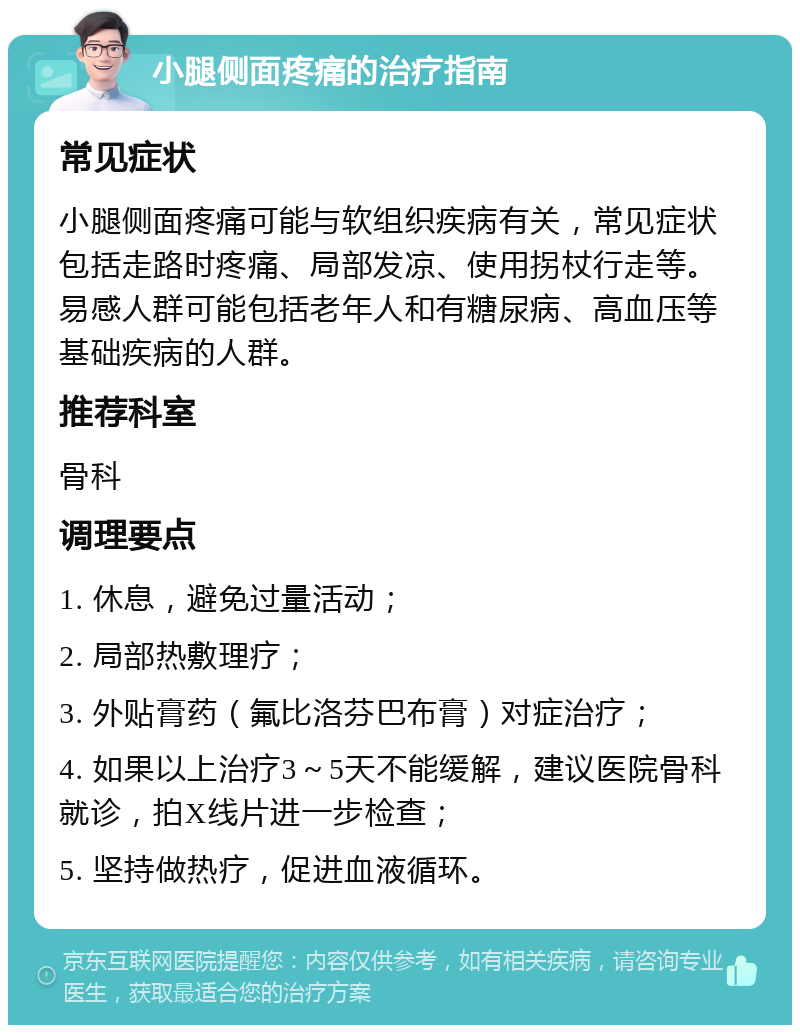 小腿侧面疼痛的治疗指南 常见症状 小腿侧面疼痛可能与软组织疾病有关，常见症状包括走路时疼痛、局部发凉、使用拐杖行走等。易感人群可能包括老年人和有糖尿病、高血压等基础疾病的人群。 推荐科室 骨科 调理要点 1. 休息，避免过量活动； 2. 局部热敷理疗； 3. 外贴膏药（氟比洛芬巴布膏）对症治疗； 4. 如果以上治疗3～5天不能缓解，建议医院骨科就诊，拍X线片进一步检查； 5. 坚持做热疗，促进血液循环。