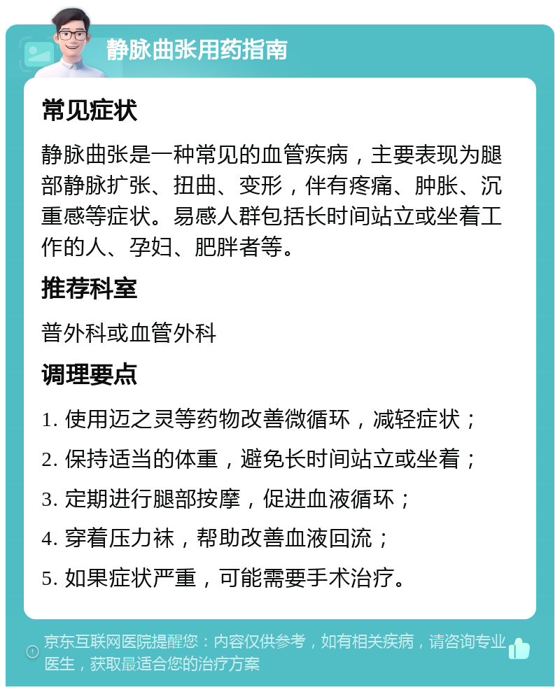 静脉曲张用药指南 常见症状 静脉曲张是一种常见的血管疾病，主要表现为腿部静脉扩张、扭曲、变形，伴有疼痛、肿胀、沉重感等症状。易感人群包括长时间站立或坐着工作的人、孕妇、肥胖者等。 推荐科室 普外科或血管外科 调理要点 1. 使用迈之灵等药物改善微循环，减轻症状； 2. 保持适当的体重，避免长时间站立或坐着； 3. 定期进行腿部按摩，促进血液循环； 4. 穿着压力袜，帮助改善血液回流； 5. 如果症状严重，可能需要手术治疗。