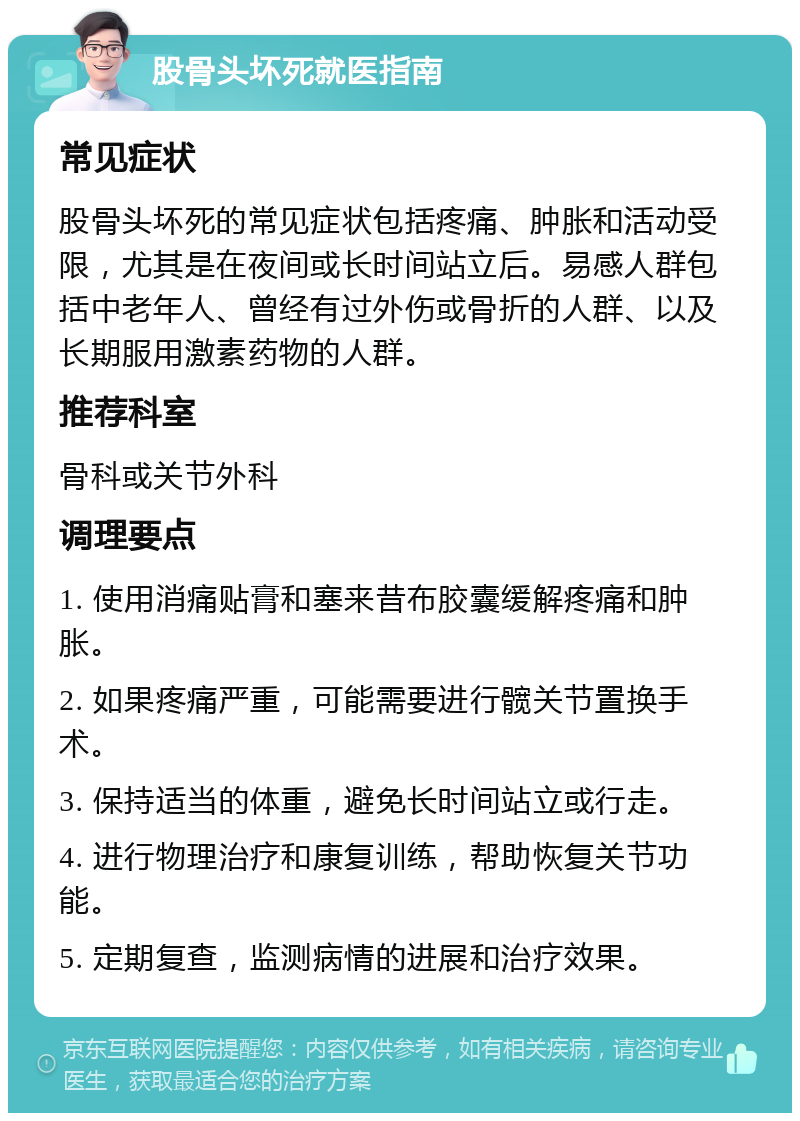 股骨头坏死就医指南 常见症状 股骨头坏死的常见症状包括疼痛、肿胀和活动受限，尤其是在夜间或长时间站立后。易感人群包括中老年人、曾经有过外伤或骨折的人群、以及长期服用激素药物的人群。 推荐科室 骨科或关节外科 调理要点 1. 使用消痛贴膏和塞来昔布胶囊缓解疼痛和肿胀。 2. 如果疼痛严重，可能需要进行髋关节置换手术。 3. 保持适当的体重，避免长时间站立或行走。 4. 进行物理治疗和康复训练，帮助恢复关节功能。 5. 定期复查，监测病情的进展和治疗效果。