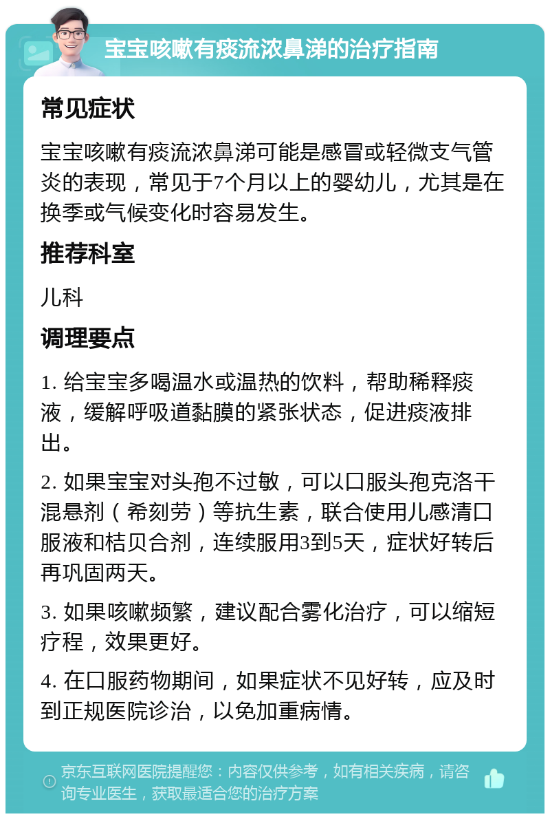 宝宝咳嗽有痰流浓鼻涕的治疗指南 常见症状 宝宝咳嗽有痰流浓鼻涕可能是感冒或轻微支气管炎的表现，常见于7个月以上的婴幼儿，尤其是在换季或气候变化时容易发生。 推荐科室 儿科 调理要点 1. 给宝宝多喝温水或温热的饮料，帮助稀释痰液，缓解呼吸道黏膜的紧张状态，促进痰液排出。 2. 如果宝宝对头孢不过敏，可以口服头孢克洛干混悬剂（希刻劳）等抗生素，联合使用儿感清口服液和桔贝合剂，连续服用3到5天，症状好转后再巩固两天。 3. 如果咳嗽频繁，建议配合雾化治疗，可以缩短疗程，效果更好。 4. 在口服药物期间，如果症状不见好转，应及时到正规医院诊治，以免加重病情。