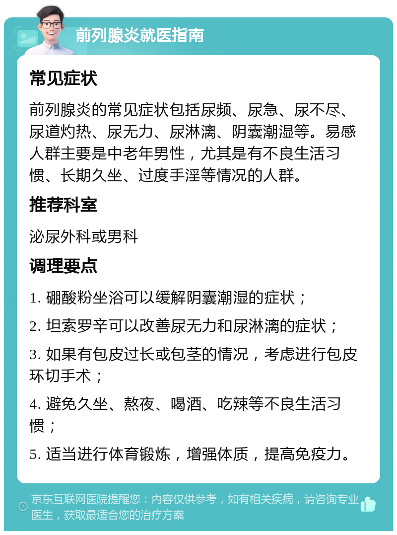 前列腺炎就医指南 常见症状 前列腺炎的常见症状包括尿频、尿急、尿不尽、尿道灼热、尿无力、尿淋漓、阴囊潮湿等。易感人群主要是中老年男性，尤其是有不良生活习惯、长期久坐、过度手淫等情况的人群。 推荐科室 泌尿外科或男科 调理要点 1. 硼酸粉坐浴可以缓解阴囊潮湿的症状； 2. 坦索罗辛可以改善尿无力和尿淋漓的症状； 3. 如果有包皮过长或包茎的情况，考虑进行包皮环切手术； 4. 避免久坐、熬夜、喝酒、吃辣等不良生活习惯； 5. 适当进行体育锻炼，增强体质，提高免疫力。