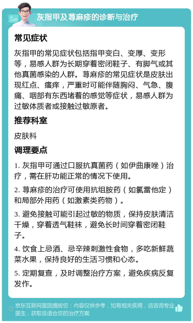 灰指甲及荨麻疹的诊断与治疗 常见症状 灰指甲的常见症状包括指甲变白、变厚、变形等，易感人群为长期穿着密闭鞋子、有脚气或其他真菌感染的人群。荨麻疹的常见症状是皮肤出现红点、瘙痒，严重时可能伴随胸闷、气急、腹痛、咽部有东西堵着的感觉等症状，易感人群为过敏体质者或接触过敏原者。 推荐科室 皮肤科 调理要点 1. 灰指甲可通过口服抗真菌药（如伊曲康唑）治疗，需在肝功能正常的情况下使用。 2. 荨麻疹的治疗可使用抗组胺药（如氯雷他定）和局部外用药（如激素类药物）。 3. 避免接触可能引起过敏的物质，保持皮肤清洁干燥，穿着透气鞋袜，避免长时间穿着密闭鞋子。 4. 饮食上忌酒、忌辛辣刺激性食物，多吃新鲜蔬菜水果，保持良好的生活习惯和心态。 5. 定期复查，及时调整治疗方案，避免疾病反复发作。