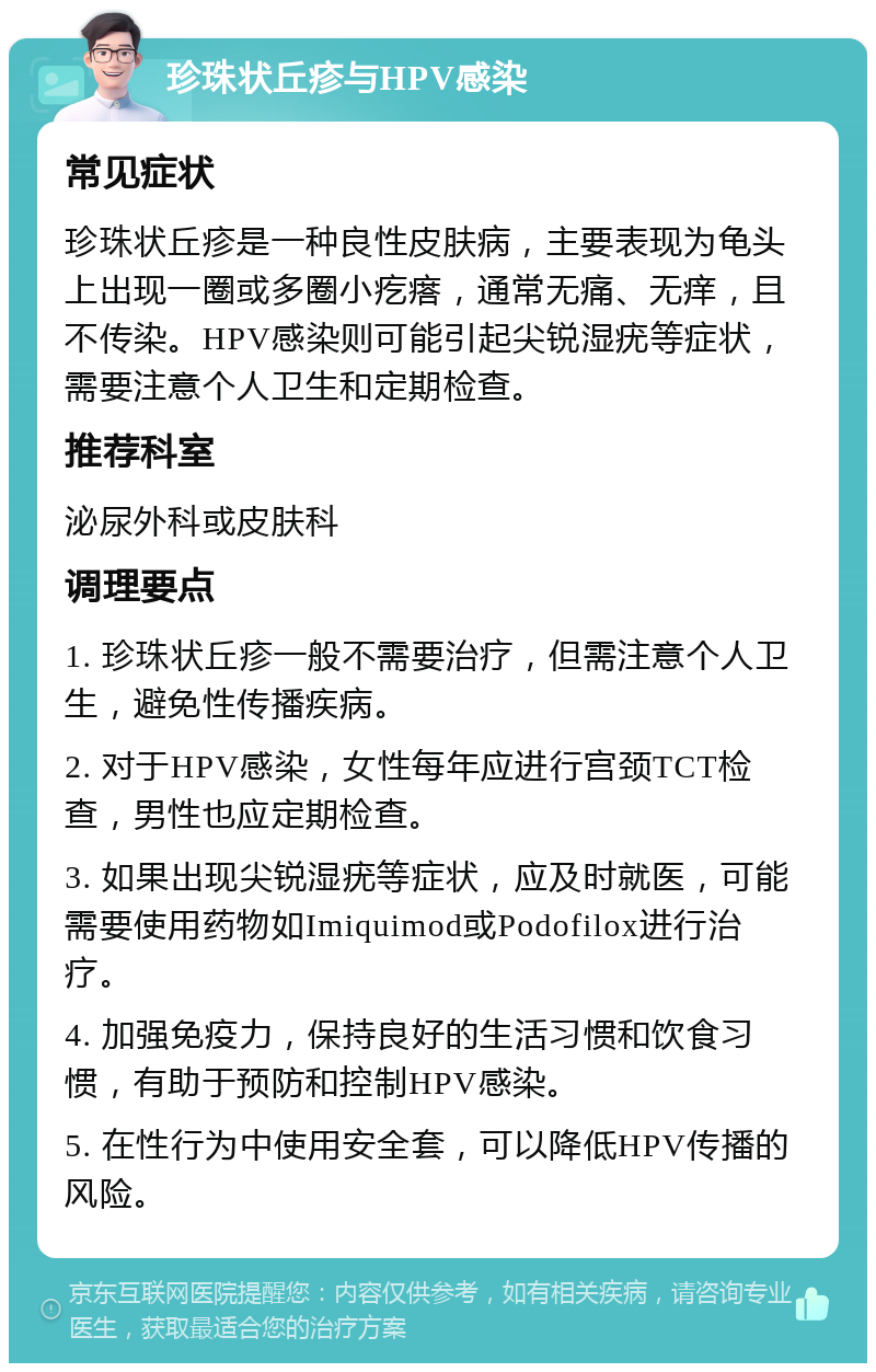 珍珠状丘疹与HPV感染 常见症状 珍珠状丘疹是一种良性皮肤病，主要表现为龟头上出现一圈或多圈小疙瘩，通常无痛、无痒，且不传染。HPV感染则可能引起尖锐湿疣等症状，需要注意个人卫生和定期检查。 推荐科室 泌尿外科或皮肤科 调理要点 1. 珍珠状丘疹一般不需要治疗，但需注意个人卫生，避免性传播疾病。 2. 对于HPV感染，女性每年应进行宫颈TCT检查，男性也应定期检查。 3. 如果出现尖锐湿疣等症状，应及时就医，可能需要使用药物如Imiquimod或Podofilox进行治疗。 4. 加强免疫力，保持良好的生活习惯和饮食习惯，有助于预防和控制HPV感染。 5. 在性行为中使用安全套，可以降低HPV传播的风险。